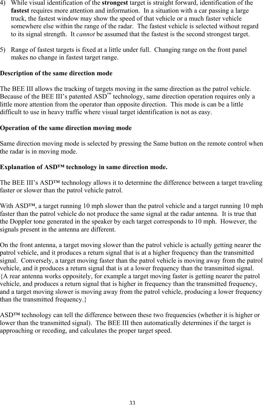  334)  While visual identification of the strongest target is straight forward, identification of the fastest requires more attention and information.  In a situation with a car passing a large truck, the fastest window may show the speed of that vehicle or a much faster vehicle somewhere else within the range of the radar.  The fastest vehicle is selected without regard to its signal strength.  It cannot be assumed that the fastest is the second strongest target.  5)  Range of fastest targets is fixed at a little under full.  Changing range on the front panel makes no change in fastest target range.  Description of the same direction mode  The BEE III allows the tracking of targets moving in the same direction as the patrol vehicle.  Because of the BEE III’s patented ASD™ technology, same direction operation requires only a little more attention from the operator than opposite direction.  This mode is can be a little difficult to use in heavy traffic where visual target identification is not as easy.  Operation of the same direction moving mode  Same direction moving mode is selected by pressing the Same button on the remote control when the radar is in moving mode.    Explanation of ASD™ technology in same direction mode.  The BEE III’s ASD™ technology allows it to determine the difference between a target traveling faster or slower than the patrol vehicle patrol.    With ASD™, a target running 10 mph slower than the patrol vehicle and a target running 10 mph faster than the patrol vehicle do not produce the same signal at the radar antenna.  It is true that the Doppler tone generated in the speaker by each target corresponds to 10 mph.  However, the signals present in the antenna are different.    On the front antenna, a target moving slower than the patrol vehicle is actually getting nearer the patrol vehicle, and it produces a return signal that is at a higher frequency than the transmitted signal.  Conversely, a target moving faster than the patrol vehicle is moving away from the patrol vehicle, and it produces a return signal that is at a lower frequency than the transmitted signal.  {A rear antenna works oppositely, for example a target moving faster is getting nearer the patrol vehicle, and produces a return signal that is higher in frequency than the transmitted frequency, and a target moving slower is moving away from the patrol vehicle, producing a lower frequency than the transmitted frequency.}    ASD™ technology can tell the difference between these two frequencies (whether it is higher or lower than the transmitted signal).  The BEE III then automatically determines if the target is approaching or receding, and calculates the proper target speed.   