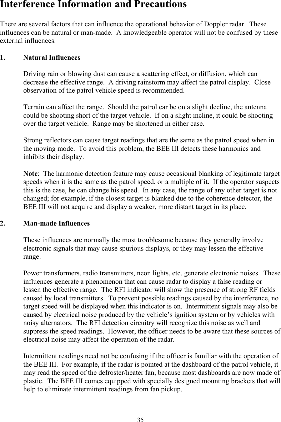  35Interference Information and Precautions  There are several factors that can influence the operational behavior of Doppler radar.  These influences can be natural or man-made.  A knowledgeable operator will not be confused by these external influences.  1. Natural Influences  Driving rain or blowing dust can cause a scattering effect, or diffusion, which can decrease the effective range.  A driving rainstorm may affect the patrol display.  Close observation of the patrol vehicle speed is recommended.  Terrain can affect the range.  Should the patrol car be on a slight decline, the antenna could be shooting short of the target vehicle.  If on a slight incline, it could be shooting over the target vehicle.  Range may be shortened in either case.  Strong reflectors can cause target readings that are the same as the patrol speed when in the moving mode.  To avoid this problem, the BEE III detects these harmonics and inhibits their display.  Note:  The harmonic detection feature may cause occasional blanking of legitimate target speeds when it is the same as the patrol speed, or a multiple of it.  If the operator suspects this is the case, he can change his speed.  In any case, the range of any other target is not changed; for example, if the closest target is blanked due to the coherence detector, the BEE III will not acquire and display a weaker, more distant target in its place.  2. Man-made Influences  These influences are normally the most troublesome because they generally involve electronic signals that may cause spurious displays, or they may lessen the effective range.  Power transformers, radio transmitters, neon lights, etc. generate electronic noises.  These influences generate a phenomenon that can cause radar to display a false reading or lessen the effective range.  The RFI indicator will show the presence of strong RF fields caused by local transmitters.  To prevent possible readings caused by the interference, no target speed will be displayed when this indicator is on.  Intermittent signals may also be caused by electrical noise produced by the vehicle’s ignition system or by vehicles with noisy alternators.  The RFI detection circuitry will recognize this noise as well and suppress the speed readings.  However, the officer needs to be aware that these sources of electrical noise may affect the operation of the radar.  Intermittent readings need not be confusing if the officer is familiar with the operation of the BEE III.  For example, if the radar is pointed at the dashboard of the patrol vehicle, it may read the speed of the defroster/heater fan, because most dashboards are now made of plastic.  The BEE III comes equipped with specially designed mounting brackets that will help to eliminate intermittent readings from fan pickup.   