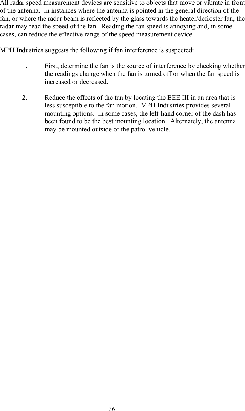  36All radar speed measurement devices are sensitive to objects that move or vibrate in front of the antenna.  In instances where the antenna is pointed in the general direction of the fan, or where the radar beam is reflected by the glass towards the heater/defroster fan, the radar may read the speed of the fan.  Reading the fan speed is annoying and, in some cases, can reduce the effective range of the speed measurement device.    MPH Industries suggests the following if fan interference is suspected:  1.  First, determine the fan is the source of interference by checking whether the readings change when the fan is turned off or when the fan speed is increased or decreased.  2.  Reduce the effects of the fan by locating the BEE III in an area that is less susceptible to the fan motion.  MPH Industries provides several mounting options.  In some cases, the left-hand corner of the dash has been found to be the best mounting location.  Alternately, the antenna may be mounted outside of the patrol vehicle.   