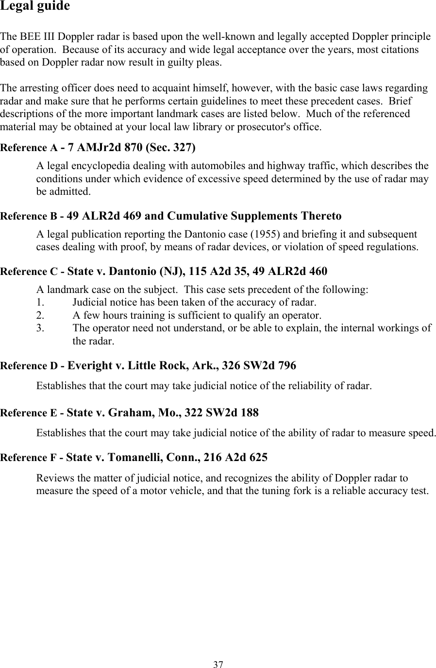  37Legal guide  The BEE III Doppler radar is based upon the well-known and legally accepted Doppler principle of operation.  Because of its accuracy and wide legal acceptance over the years, most citations based on Doppler radar now result in guilty pleas.  The arresting officer does need to acquaint himself, however, with the basic case laws regarding radar and make sure that he performs certain guidelines to meet these precedent cases.  Brief descriptions of the more important landmark cases are listed below.  Much of the referenced material may be obtained at your local law library or prosecutor&apos;s office.    Reference A - 7 AMJr2d 870 (Sec. 327)  A legal encyclopedia dealing with automobiles and highway traffic, which describes the conditions under which evidence of excessive speed determined by the use of radar may be admitted.  Reference B - 49 ALR2d 469 and Cumulative Supplements Thereto  A legal publication reporting the Dantonio case (1955) and briefing it and subsequent cases dealing with proof, by means of radar devices, or violation of speed regulations.  Reference C - State v. Dantonio (NJ), 115 A2d 35, 49 ALR2d 460  A landmark case on the subject.  This case sets precedent of the following: 1.  Judicial notice has been taken of the accuracy of radar. 2.  A few hours training is sufficient to qualify an operator. 3.  The operator need not understand, or be able to explain, the internal workings of the radar.  Reference D - Everight v. Little Rock, Ark., 326 SW2d 796    Establishes that the court may take judicial notice of the reliability of radar.  Reference E - State v. Graham, Mo., 322 SW2d 188  Establishes that the court may take judicial notice of the ability of radar to measure speed.  Reference F - State v. Tomanelli, Conn., 216 A2d 625  Reviews the matter of judicial notice, and recognizes the ability of Doppler radar to measure the speed of a motor vehicle, and that the tuning fork is a reliable accuracy test.  