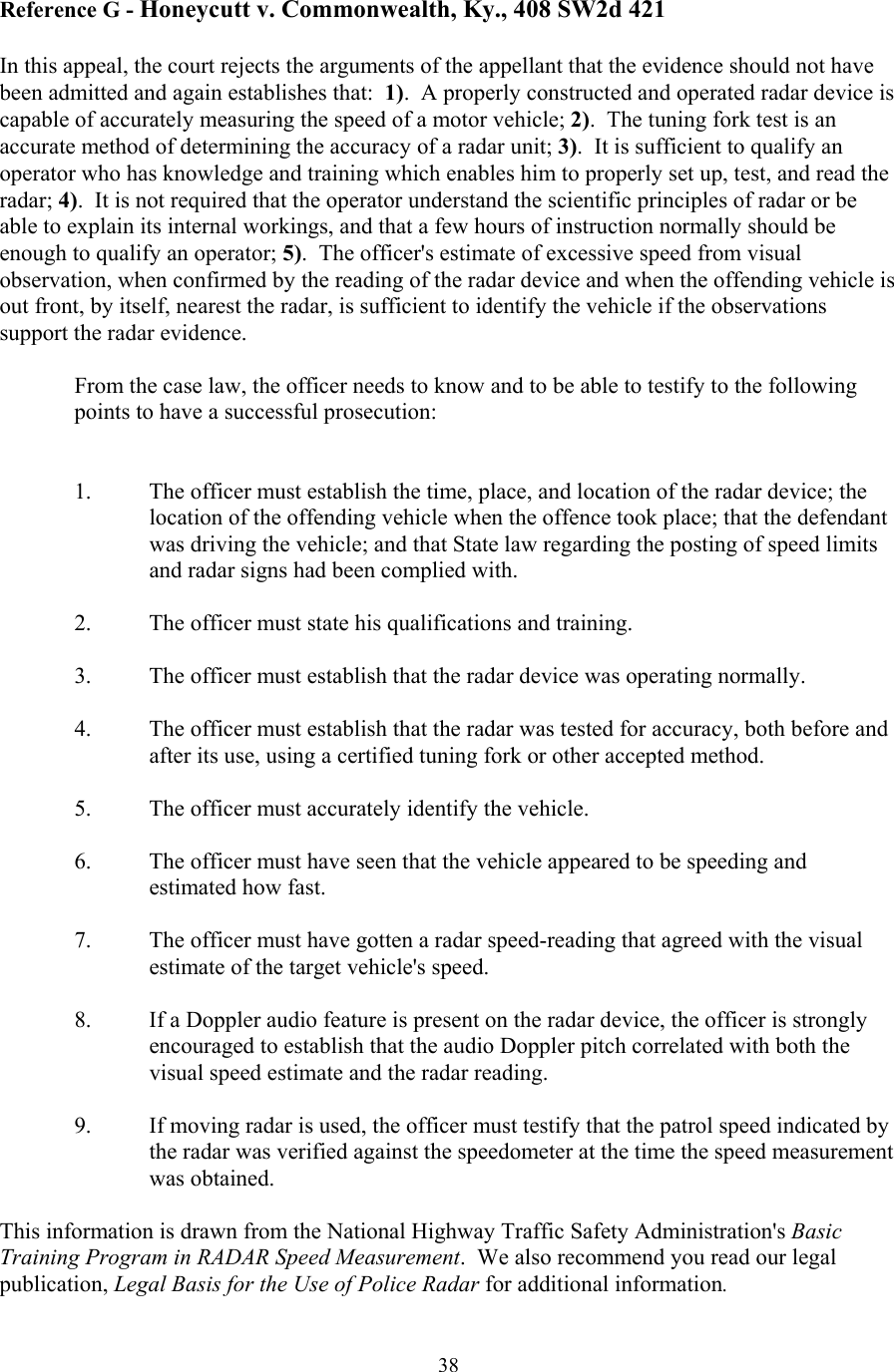  38Reference G - Honeycutt v. Commonwealth, Ky., 408 SW2d 421  In this appeal, the court rejects the arguments of the appellant that the evidence should not have been admitted and again establishes that:  1).  A properly constructed and operated radar device is capable of accurately measuring the speed of a motor vehicle; 2).  The tuning fork test is an accurate method of determining the accuracy of a radar unit; 3).  It is sufficient to qualify an operator who has knowledge and training which enables him to properly set up, test, and read the radar; 4).  It is not required that the operator understand the scientific principles of radar or be able to explain its internal workings, and that a few hours of instruction normally should be enough to qualify an operator; 5).  The officer&apos;s estimate of excessive speed from visual observation, when confirmed by the reading of the radar device and when the offending vehicle is out front, by itself, nearest the radar, is sufficient to identify the vehicle if the observations support the radar evidence.  From the case law, the officer needs to know and to be able to testify to the following points to have a successful prosecution:   1.  The officer must establish the time, place, and location of the radar device; the location of the offending vehicle when the offence took place; that the defendant was driving the vehicle; and that State law regarding the posting of speed limits and radar signs had been complied with.  2.  The officer must state his qualifications and training.  3.  The officer must establish that the radar device was operating normally.  4.  The officer must establish that the radar was tested for accuracy, both before and after its use, using a certified tuning fork or other accepted method.  5.  The officer must accurately identify the vehicle.  6.  The officer must have seen that the vehicle appeared to be speeding and estimated how fast.    7.  The officer must have gotten a radar speed-reading that agreed with the visual estimate of the target vehicle&apos;s speed.    8.  If a Doppler audio feature is present on the radar device, the officer is strongly encouraged to establish that the audio Doppler pitch correlated with both the visual speed estimate and the radar reading.  9.  If moving radar is used, the officer must testify that the patrol speed indicated by the radar was verified against the speedometer at the time the speed measurement was obtained.  This information is drawn from the National Highway Traffic Safety Administration&apos;s Basic Training Program in RADAR Speed Measurement.  We also recommend you read our legal publication, Legal Basis for the Use of Police Radar for additional information. 