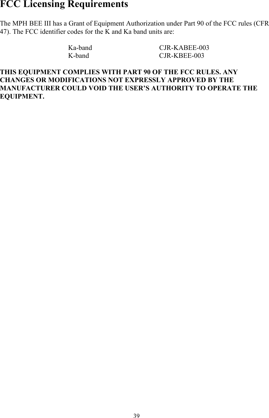  39FCC Licensing Requirements  The MPH BEE III has a Grant of Equipment Authorization under Part 90 of the FCC rules (CFR 47). The FCC identifier codes for the K and Ka band units are:     Ka-band   CJR-KABEE-003    K-band     CJR-KBEE-003  THIS EQUIPMENT COMPLIES WITH PART 90 OF THE FCC RULES. ANY CHANGES OR MODIFICATIONS NOT EXPRESSLY APPROVED BY THE MANUFACTURER COULD VOID THE USER’S AUTHORITY TO OPERATE THE EQUIPMENT. 