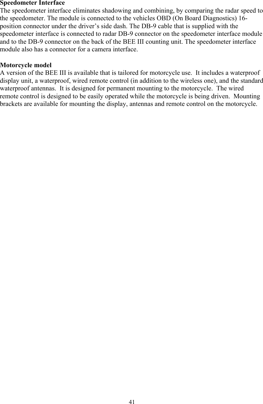  41Speedometer Interface The speedometer interface eliminates shadowing and combining, by comparing the radar speed to the speedometer. The module is connected to the vehicles OBD (On Board Diagnostics) 16-position connector under the driver’s side dash. The DB-9 cable that is supplied with the speedometer interface is connected to radar DB-9 connector on the speedometer interface module and to the DB-9 connector on the back of the BEE III counting unit. The speedometer interface module also has a connector for a camera interface.    Motorcycle model A version of the BEE III is available that is tailored for motorcycle use.  It includes a waterproof display unit, a waterproof, wired remote control (in addition to the wireless one), and the standard waterproof antennas.  It is designed for permanent mounting to the motorcycle.  The wired remote control is designed to be easily operated while the motorcycle is being driven.  Mounting brackets are available for mounting the display, antennas and remote control on the motorcycle.  