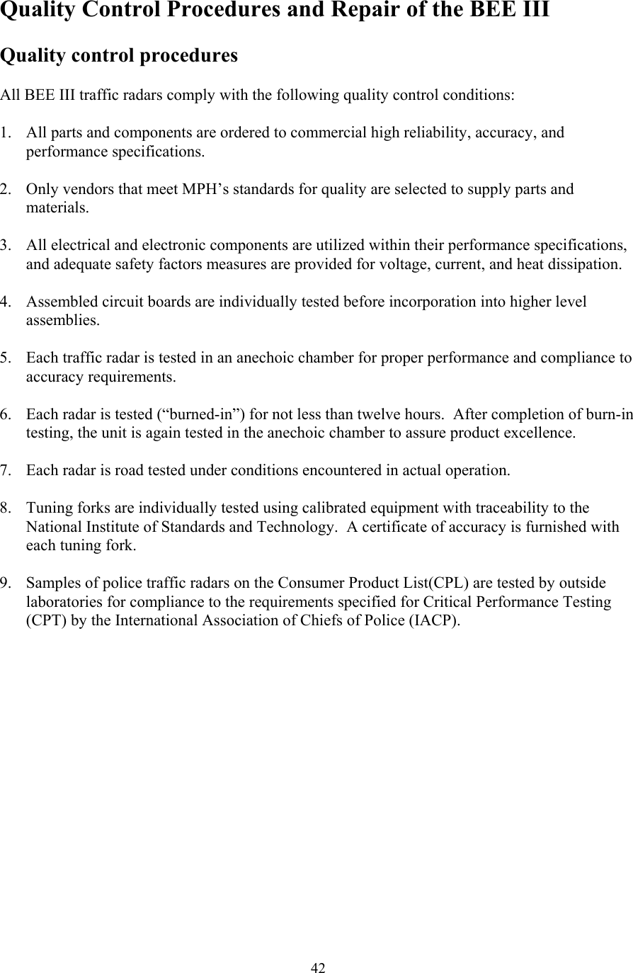  42Quality Control Procedures and Repair of the BEE III  Quality control procedures  All BEE III traffic radars comply with the following quality control conditions:  1. All parts and components are ordered to commercial high reliability, accuracy, and performance specifications.  2. Only vendors that meet MPH’s standards for quality are selected to supply parts and materials.  3. All electrical and electronic components are utilized within their performance specifications, and adequate safety factors measures are provided for voltage, current, and heat dissipation.  4. Assembled circuit boards are individually tested before incorporation into higher level assemblies.  5. Each traffic radar is tested in an anechoic chamber for proper performance and compliance to accuracy requirements.  6. Each radar is tested (“burned-in”) for not less than twelve hours.  After completion of burn-in testing, the unit is again tested in the anechoic chamber to assure product excellence.  7. Each radar is road tested under conditions encountered in actual operation.  8. Tuning forks are individually tested using calibrated equipment with traceability to the National Institute of Standards and Technology.  A certificate of accuracy is furnished with each tuning fork.  9. Samples of police traffic radars on the Consumer Product List(CPL) are tested by outside laboratories for compliance to the requirements specified for Critical Performance Testing (CPT) by the International Association of Chiefs of Police (IACP).  