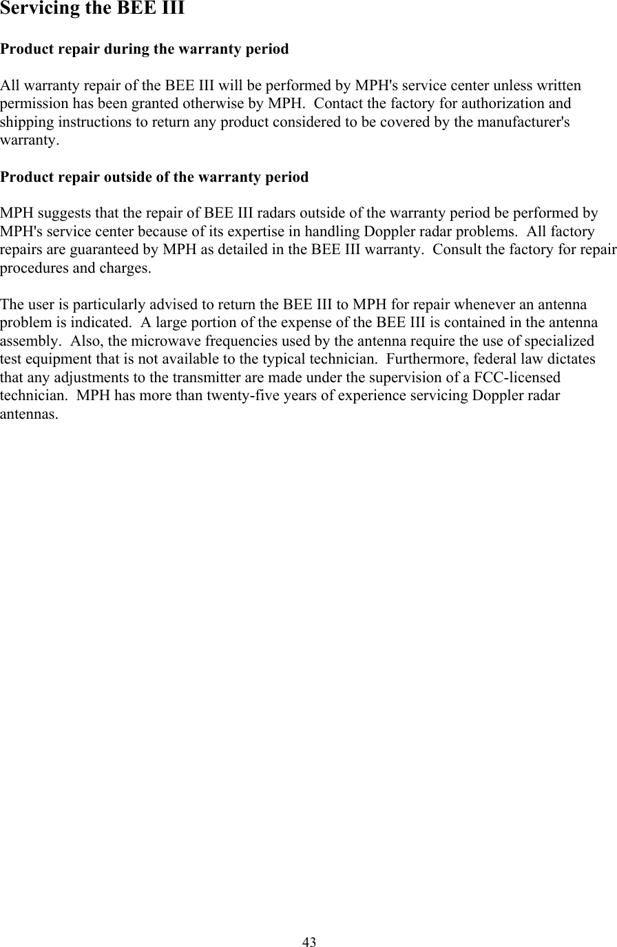  43Servicing the BEE III  Product repair during the warranty period  All warranty repair of the BEE III will be performed by MPH&apos;s service center unless written permission has been granted otherwise by MPH.  Contact the factory for authorization and shipping instructions to return any product considered to be covered by the manufacturer&apos;s warranty.  Product repair outside of the warranty period  MPH suggests that the repair of BEE III radars outside of the warranty period be performed by MPH&apos;s service center because of its expertise in handling Doppler radar problems.  All factory repairs are guaranteed by MPH as detailed in the BEE III warranty.  Consult the factory for repair procedures and charges.    The user is particularly advised to return the BEE III to MPH for repair whenever an antenna problem is indicated.  A large portion of the expense of the BEE III is contained in the antenna assembly.  Also, the microwave frequencies used by the antenna require the use of specialized test equipment that is not available to the typical technician.  Furthermore, federal law dictates that any adjustments to the transmitter are made under the supervision of a FCC-licensed technician.  MPH has more than twenty-five years of experience servicing Doppler radar antennas.   