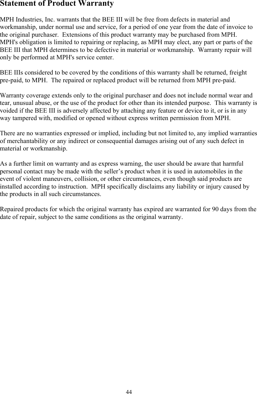  44Statement of Product Warranty  MPH Industries, Inc. warrants that the BEE III will be free from defects in material and workmanship, under normal use and service, for a period of one year from the date of invoice to the original purchaser.  Extensions of this product warranty may be purchased from MPH.  MPH&apos;s obligation is limited to repairing or replacing, as MPH may elect, any part or parts of the BEE III that MPH determines to be defective in material or workmanship.  Warranty repair will only be performed at MPH&apos;s service center.  BEE IIIs considered to be covered by the conditions of this warranty shall be returned, freight pre-paid, to MPH.  The repaired or replaced product will be returned from MPH pre-paid.  Warranty coverage extends only to the original purchaser and does not include normal wear and tear, unusual abuse, or the use of the product for other than its intended purpose.  This warranty is voided if the BEE III is adversely affected by attaching any feature or device to it, or is in any way tampered with, modified or opened without express written permission from MPH.  There are no warranties expressed or implied, including but not limited to, any implied warranties of merchantability or any indirect or consequential damages arising out of any such defect in material or workmanship.  As a further limit on warranty and as express warning, the user should be aware that harmful personal contact may be made with the seller’s product when it is used in automobiles in the event of violent maneuvers, collision, or other circumstances, even though said products are installed according to instruction.  MPH specifically disclaims any liability or injury caused by the products in all such circumstances.  Repaired products for which the original warranty has expired are warranted for 90 days from the date of repair, subject to the same conditions as the original warranty.  