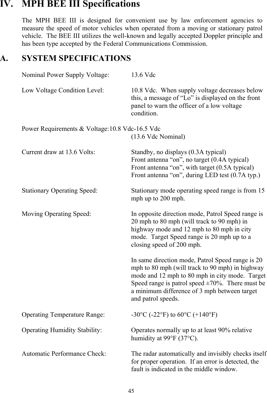  45IV.  MPH BEE III Specifications  The MPH BEE III is designed for convenient use by law enforcement agencies to measure the speed of motor vehicles when operated from a moving or stationary patrol vehicle.  The BEE III utilizes the well-known and legally accepted Doppler principle and has been type accepted by the Federal Communications Commission.  A. SYSTEM SPECIFICATIONS    Nominal Power Supply Voltage:  13.6 Vdc    Low Voltage Condition Level:    10.8 Vdc.  When supply voltage decreases below  this, a message of “Lo” is displayed on the front  panel to warn the officer of a low voltage  condition.    Power Requirements &amp; Voltage: 10.8 Vdc-16.5 Vdc       (13.6 Vdc Nominal)    Current draw at 13.6 Volts:    Standby, no displays (0.3A typical)       Front antenna “on”, no target (0.4A typical)       Front antenna “on”, with target (0.5A typical)             Front antenna “on”, during LED test (0.7A typ.)  Stationary Operating Speed:  Stationary mode operating speed range is from 15 mph up to 200 mph.  Moving Operating Speed:  In opposite direction mode, Patrol Speed range is 20 mph to 80 mph (will track to 90 mph) in highway mode and 12 mph to 80 mph in city mode.  Target Speed range is 20 mph up to a closing speed of 200 mph.    In same direction mode, Patrol Speed range is 20 mph to 80 mph (will track to 90 mph) in highway mode and 12 mph to 80 mph in city mode.  Target Speed range is patrol speed ±70%.  There must be a minimum difference of 3 mph between target and patrol speeds.    Operating Temperature Range:    -30°C (-22°F) to 60°C (+140°F)    Operating Humidity Stability:    Operates normally up to at least 90% relative  humidity at 99°F (37°C).  Automatic Performance Check:  The radar automatically and invisibly checks itself for proper operation.  If an error is detected, the fault is indicated in the middle window.  