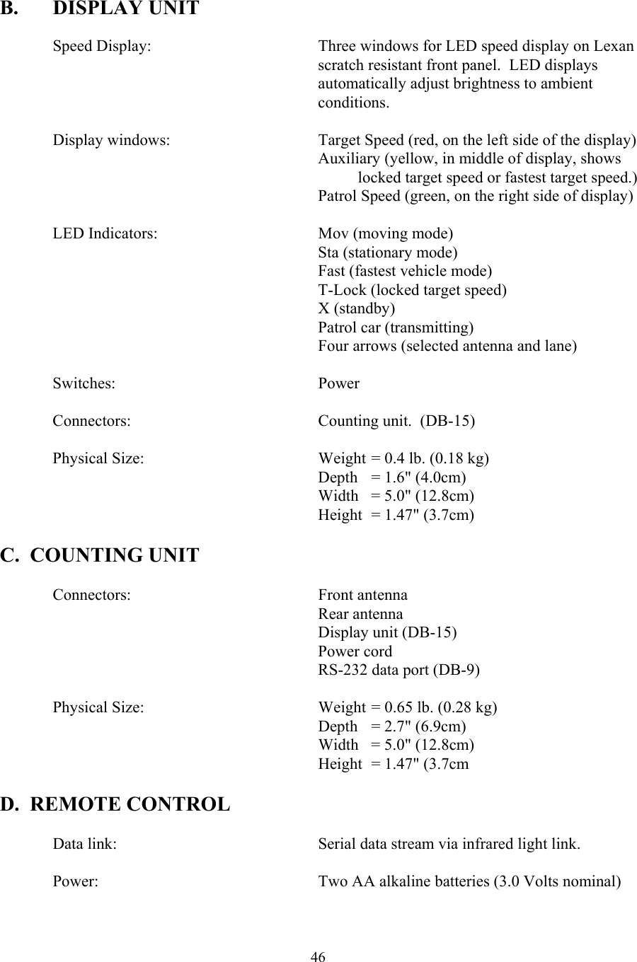  46 B. DISPLAY UNIT  Speed Display:    Three windows for LED speed display on Lexan scratch resistant front panel.  LED displays automatically adjust brightness to ambient conditions.    Display windows:      Target Speed (red, on the left side of the display) Auxiliary (yellow, in middle of display, shows locked target speed or fastest target speed.)           Patrol Speed (green, on the right side of display)   LED Indicators:    Mov (moving mode)  Sta (stationary mode) Fast (fastest vehicle mode)  T-Lock (locked target speed) X (standby) Patrol car (transmitting) Four arrows (selected antenna and lane)   Switches:    Power    Connectors:    Counting unit.  (DB-15)    Physical Size:        Weight = 0.4 lb. (0.18 kg)       Depth = 1.6&quot; (4.0cm)       Width = 5.0&quot; (12.8cm)       Height = 1.47&quot; (3.7cm)  C.  COUNTING UNIT    Connectors:    Front antenna    Rear antenna     Display unit (DB-15)    Power cord     RS-232 data port (DB-9)       Physical Size:        Weight = 0.65 lb. (0.28 kg)       Depth = 2.7&quot; (6.9cm)       Width = 5.0&quot; (12.8cm)       Height = 1.47&quot; (3.7cm  D.  REMOTE CONTROL      Data link:        Serial data stream via infrared light link.    Power:          Two AA alkaline batteries (3.0 Volts nominal)  