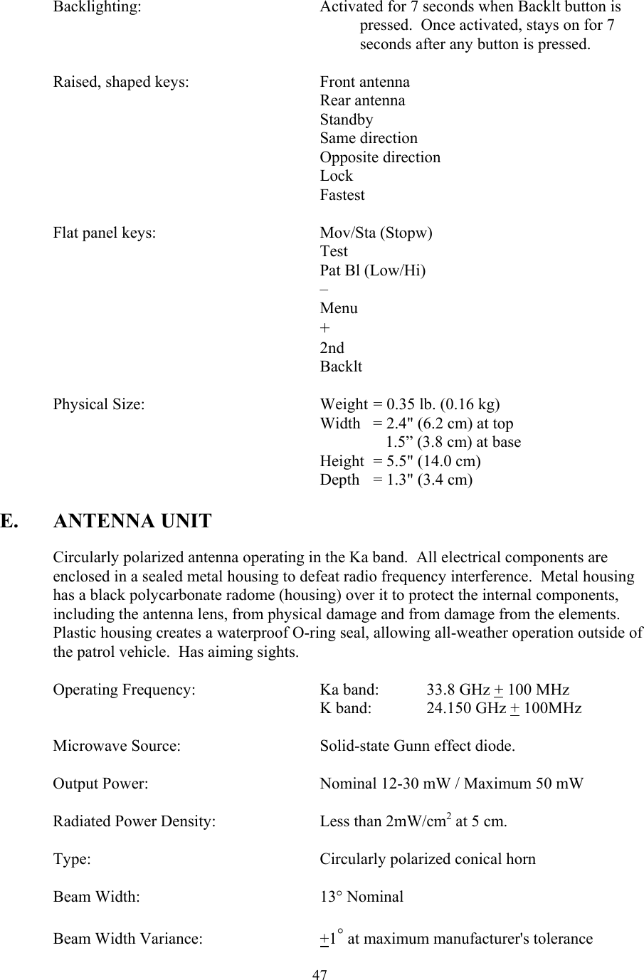  47Backlighting:  Activated for 7 seconds when Backlt button is pressed.  Once activated, stays on for 7 seconds after any button is pressed.   Raised, shaped keys:   Front antenna  Rear antenna  Standby       Same direction  Opposite direction Lock Fastest   Flat panel keys:    Mov/Sta (Stopw)       Test       Pat Bl (Low/Hi)       –       Menu       +       2nd       Backlt    Physical Size:        Weight = 0.35 lb. (0.16 kg)       Width = 2.4&quot; (6.2 cm) at top           1.5” (3.8 cm) at base       Height = 5.5&quot; (14.0 cm)       Depth = 1.3&quot; (3.4 cm)  E. ANTENNA UNIT  Circularly polarized antenna operating in the Ka band.  All electrical components are enclosed in a sealed metal housing to defeat radio frequency interference.  Metal housing has a black polycarbonate radome (housing) over it to protect the internal components, including the antenna lens, from physical damage and from damage from the elements.  Plastic housing creates a waterproof O-ring seal, allowing all-weather operation outside of the patrol vehicle.  Has aiming sights.    Operating Frequency:      Ka band:    33.8 GHz + 100 MHz       K band:  24.150 GHz + 100MHz    Microwave Source:      Solid-state Gunn effect diode.  Output Power:        Nominal 12-30 mW / Maximum 50 mW    Radiated Power Density:    Less than 2mW/cm2 at 5 cm.   Type:     Circularly polarized conical horn   Beam Width:    13° Nominal   Beam Width Variance:   +1° at maximum manufacturer&apos;s tolerance 