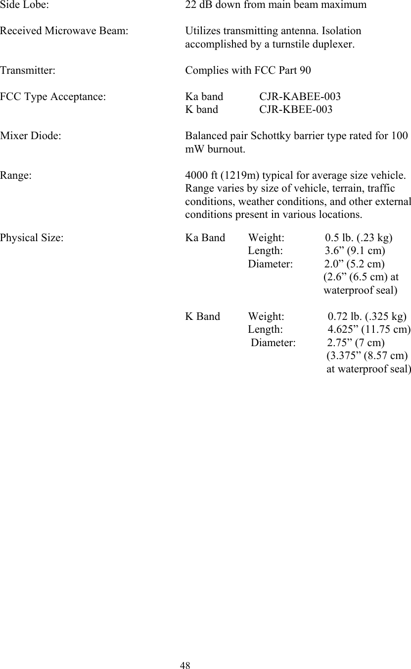  48   Side Lobe:        22 dB down from main beam maximum    Received Microwave Beam:  Utilizes transmitting antenna. Isolation accomplished by a turnstile duplexer.    Transmitter:        Complies with FCC Part 90     FCC Type Acceptance:      Ka band  CJR-KABEE-003       K band  CJR-KBEE-003  Mixer Diode:  Balanced pair Schottky barrier type rated for 100 mW burnout.  Range:  4000 ft (1219m) typical for average size vehicle.  Range varies by size of vehicle, terrain, traffic conditions, weather conditions, and other external conditions present in various locations.    Physical Size:         Ka Band        Weight:            0.5 lb. (.23 kg)                    Length:            3.6” (9.1 cm)                        Diameter:           2.0” (5.2 cm) (2.6” (6.5 cm) at    waterproof seal)              K Band          Weight:             0.72 lb. (.325 kg)                               Length:             4.625” (11.75 cm)                         Diameter:           2.75” (7 cm) (3.375” (8.57 cm) at waterproof seal)   