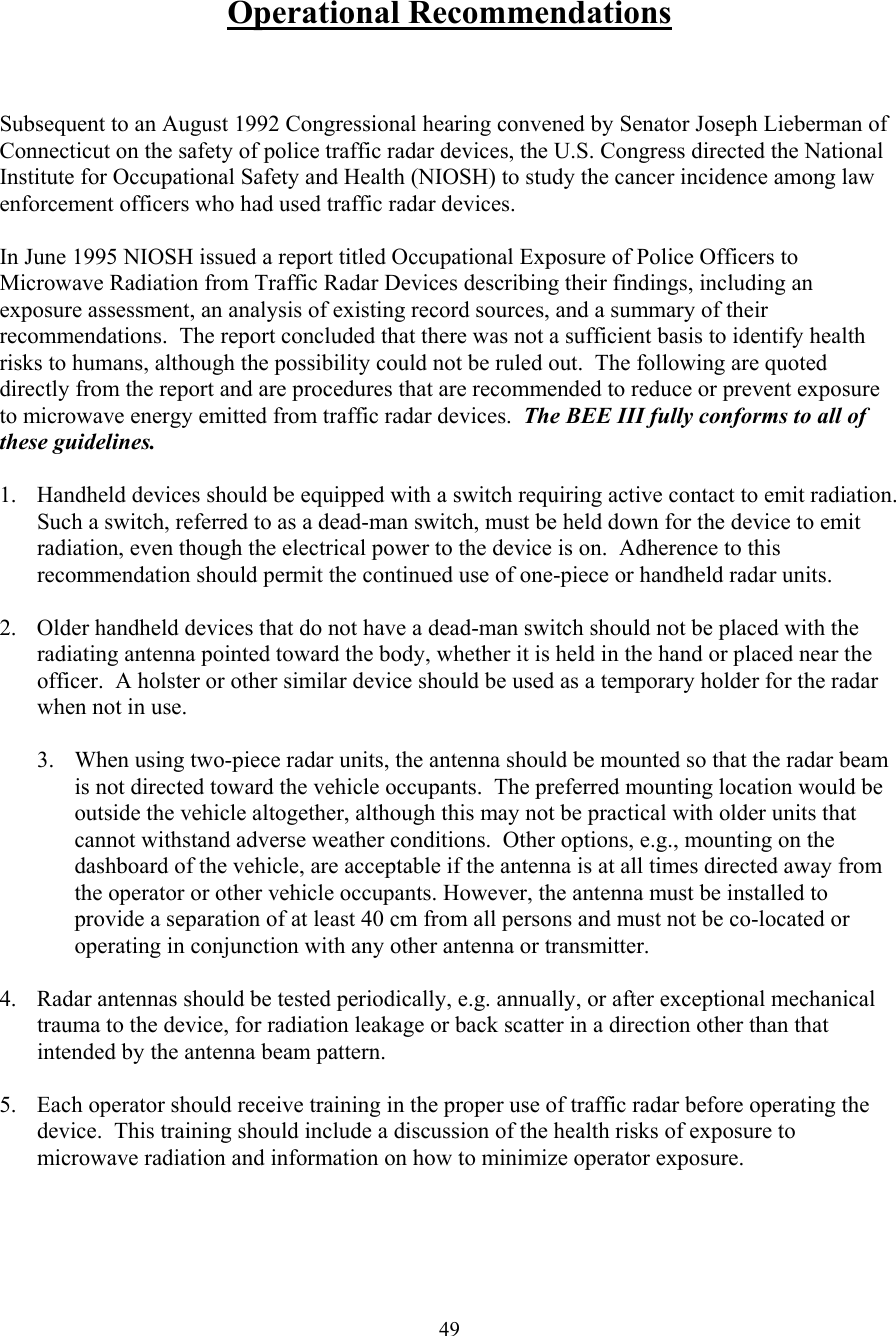  49 Operational Recommendations    Subsequent to an August 1992 Congressional hearing convened by Senator Joseph Lieberman of Connecticut on the safety of police traffic radar devices, the U.S. Congress directed the National Institute for Occupational Safety and Health (NIOSH) to study the cancer incidence among law enforcement officers who had used traffic radar devices.    In June 1995 NIOSH issued a report titled Occupational Exposure of Police Officers to Microwave Radiation from Traffic Radar Devices describing their findings, including an exposure assessment, an analysis of existing record sources, and a summary of their recommendations.  The report concluded that there was not a sufficient basis to identify health risks to humans, although the possibility could not be ruled out.  The following are quoted directly from the report and are procedures that are recommended to reduce or prevent exposure to microwave energy emitted from traffic radar devices.  The BEE III fully conforms to all of these guidelines.  1.  Handheld devices should be equipped with a switch requiring active contact to emit radiation.  Such a switch, referred to as a dead-man switch, must be held down for the device to emit radiation, even though the electrical power to the device is on.  Adherence to this recommendation should permit the continued use of one-piece or handheld radar units.   2.  Older handheld devices that do not have a dead-man switch should not be placed with the radiating antenna pointed toward the body, whether it is held in the hand or placed near the officer.  A holster or other similar device should be used as a temporary holder for the radar when not in use.   3. When using two-piece radar units, the antenna should be mounted so that the radar beam is not directed toward the vehicle occupants.  The preferred mounting location would be outside the vehicle altogether, although this may not be practical with older units that cannot withstand adverse weather conditions.  Other options, e.g., mounting on the dashboard of the vehicle, are acceptable if the antenna is at all times directed away from the operator or other vehicle occupants. However, the antenna must be installed to provide a separation of at least 40 cm from all persons and must not be co-located or operating in conjunction with any other antenna or transmitter.   4.  Radar antennas should be tested periodically, e.g. annually, or after exceptional mechanical trauma to the device, for radiation leakage or back scatter in a direction other than that intended by the antenna beam pattern.   5.  Each operator should receive training in the proper use of traffic radar before operating the device.  This training should include a discussion of the health risks of exposure to microwave radiation and information on how to minimize operator exposure.      