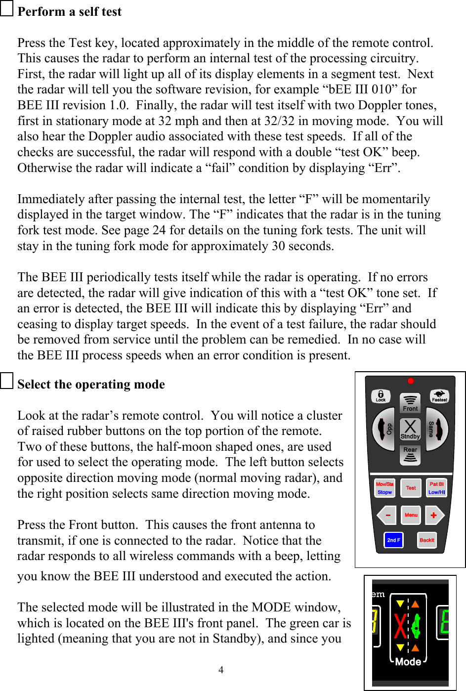  4Perform a self test  Press the Test key, located approximately in the middle of the remote control.  This causes the radar to perform an internal test of the processing circuitry.  First, the radar will light up all of its display elements in a segment test.  Next the radar will tell you the software revision, for example “bEE III 010” for BEE III revision 1.0.  Finally, the radar will test itself with two Doppler tones, first in stationary mode at 32 mph and then at 32/32 in moving mode.  You will also hear the Doppler audio associated with these test speeds.  If all of the checks are successful, the radar will respond with a double “test OK” beep.  Otherwise the radar will indicate a “fail” condition by displaying “Err”.  Immediately after passing the internal test, the letter “F” will be momentarily displayed in the target window. The “F” indicates that the radar is in the tuning fork test mode. See page 24 for details on the tuning fork tests. The unit will stay in the tuning fork mode for approximately 30 seconds.  The BEE III periodically tests itself while the radar is operating.  If no errors are detected, the radar will give indication of this with a “test OK” tone set.  If an error is detected, the BEE III will indicate this by displaying “Err” and ceasing to display target speeds.  In the event of a test failure, the radar should be removed from service until the problem can be remedied.  In no case will the BEE III process speeds when an error condition is present. Select the operating mode  Look at the radar’s remote control.  You will notice a cluster of raised rubber buttons on the top portion of the remote.  Two of these buttons, the half-moon shaped ones, are used for used to select the operating mode.  The left button selects opposite direction moving mode (normal moving radar), and the right position selects same direction moving mode.    Press the Front button.  This causes the front antenna to transmit, if one is connected to the radar.  Notice that the radar responds to all wireless commands with a beep, letting you know the BEE III understood and executed the action.   The selected mode will be illustrated in the MODE window, which is located on the BEE III&apos;s front panel.  The green car is lighted (meaning that you are not in Standby), and since you  