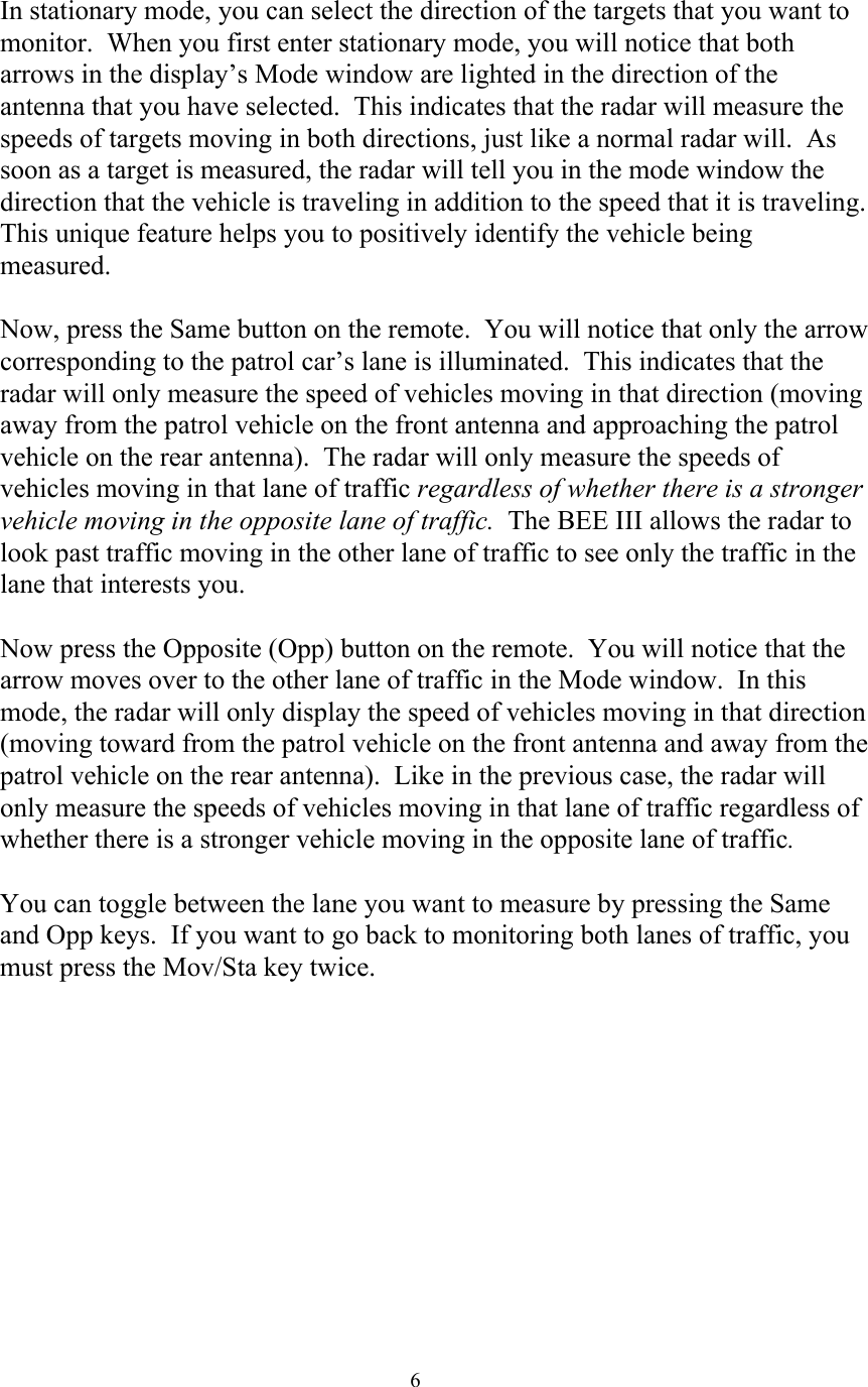  6In stationary mode, you can select the direction of the targets that you want to monitor.  When you first enter stationary mode, you will notice that both arrows in the display’s Mode window are lighted in the direction of the antenna that you have selected.  This indicates that the radar will measure the speeds of targets moving in both directions, just like a normal radar will.  As soon as a target is measured, the radar will tell you in the mode window the direction that the vehicle is traveling in addition to the speed that it is traveling.  This unique feature helps you to positively identify the vehicle being measured.  Now, press the Same button on the remote.  You will notice that only the arrow corresponding to the patrol car’s lane is illuminated.  This indicates that the radar will only measure the speed of vehicles moving in that direction (moving away from the patrol vehicle on the front antenna and approaching the patrol vehicle on the rear antenna).  The radar will only measure the speeds of vehicles moving in that lane of traffic regardless of whether there is a stronger vehicle moving in the opposite lane of traffic.  The BEE III allows the radar to look past traffic moving in the other lane of traffic to see only the traffic in the lane that interests you.  Now press the Opposite (Opp) button on the remote.  You will notice that the arrow moves over to the other lane of traffic in the Mode window.  In this mode, the radar will only display the speed of vehicles moving in that direction (moving toward from the patrol vehicle on the front antenna and away from the patrol vehicle on the rear antenna).  Like in the previous case, the radar will only measure the speeds of vehicles moving in that lane of traffic regardless of whether there is a stronger vehicle moving in the opposite lane of traffic.    You can toggle between the lane you want to measure by pressing the Same and Opp keys.  If you want to go back to monitoring both lanes of traffic, you must press the Mov/Sta key twice.    
