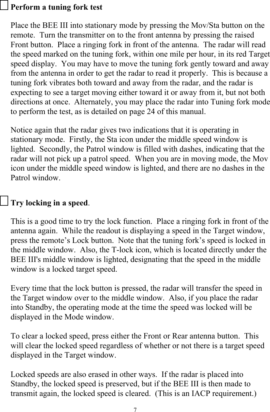  7Perform a tuning fork test  Place the BEE III into stationary mode by pressing the Mov/Sta button on the remote.  Turn the transmitter on to the front antenna by pressing the raised Front button.  Place a ringing fork in front of the antenna.  The radar will read the speed marked on the tuning fork, within one mile per hour, in its red Target speed display.  You may have to move the tuning fork gently toward and away from the antenna in order to get the radar to read it properly.  This is because a tuning fork vibrates both toward and away from the radar, and the radar is expecting to see a target moving either toward it or away from it, but not both directions at once.  Alternately, you may place the radar into Tuning fork mode to perform the test, as is detailed on page 24 of this manual.  Notice again that the radar gives two indications that it is operating in stationary mode.  Firstly, the Sta icon under the middle speed window is lighted.  Secondly, the Patrol window is filled with dashes, indicating that the radar will not pick up a patrol speed.  When you are in moving mode, the Mov icon under the middle speed window is lighted, and there are no dashes in the Patrol window.  Try locking in a speed.  This is a good time to try the lock function.  Place a ringing fork in front of the antenna again.  While the readout is displaying a speed in the Target window, press the remote’s Lock button.  Note that the tuning fork’s speed is locked in the middle window.  Also, the T-lock icon, which is located directly under the BEE III&apos;s middle window is lighted, designating that the speed in the middle window is a locked target speed.  Every time that the lock button is pressed, the radar will transfer the speed in the Target window over to the middle window.  Also, if you place the radar into Standby, the operating mode at the time the speed was locked will be displayed in the Mode window.  To clear a locked speed, press either the Front or Rear antenna button.  This will clear the locked speed regardless of whether or not there is a target speed displayed in the Target window.  Locked speeds are also erased in other ways.  If the radar is placed into Standby, the locked speed is preserved, but if the BEE III is then made to transmit again, the locked speed is cleared.  (This is an IACP requirement.)  