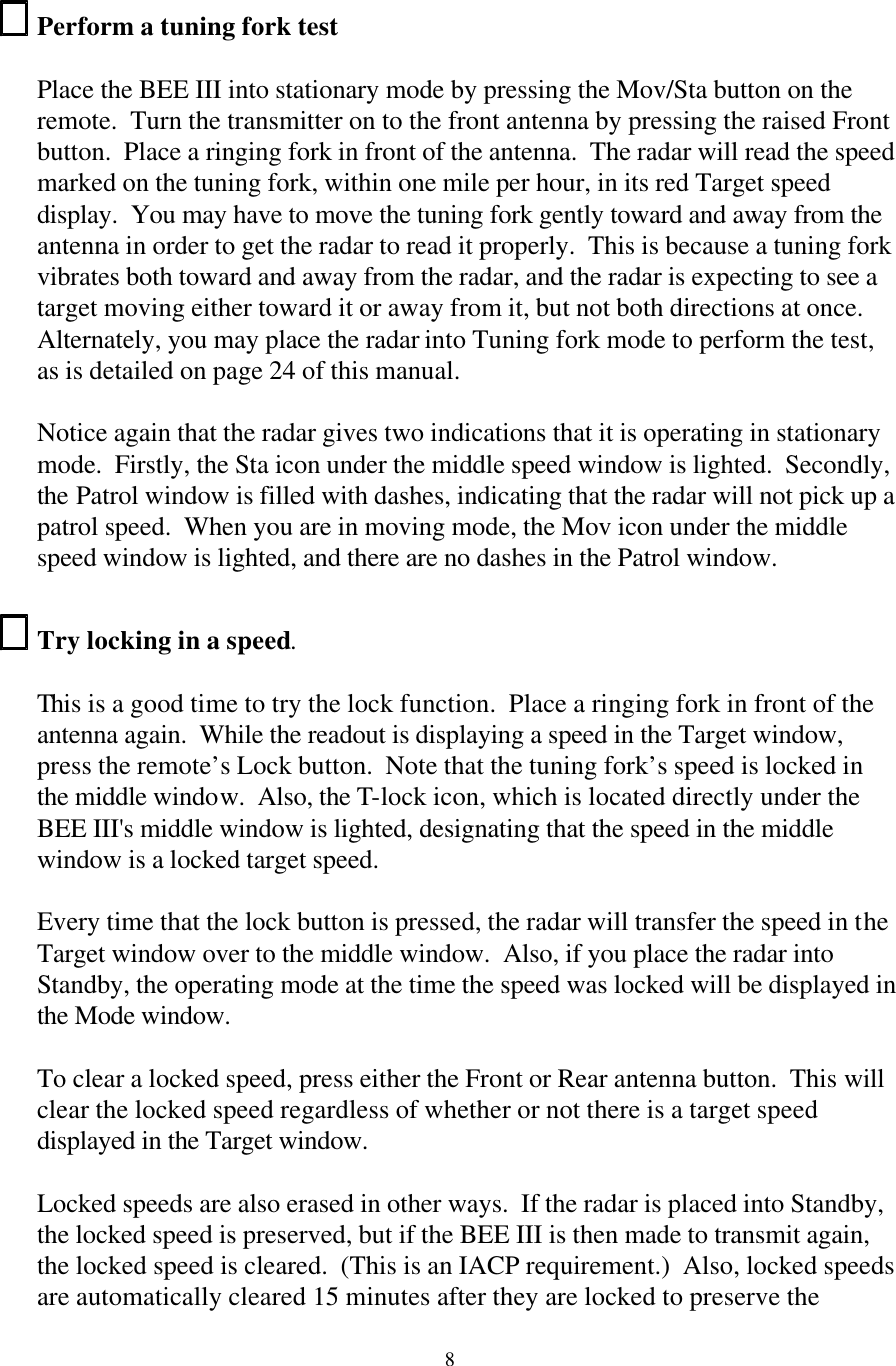  8Perform a tuning fork test  Place the BEE III into stationary mode by pressing the Mov/Sta button on the remote.  Turn the transmitter on to the front antenna by pressing the raised Front button.  Place a ringing fork in front of the antenna.  The radar will read the speed marked on the tuning fork, within one mile per hour, in its red Target speed display.  You may have to move the tuning fork gently toward and away from the antenna in order to get the radar to read it properly.  This is because a tuning fork vibrates both toward and away from the radar, and the radar is expecting to see a target moving either toward it or away from it, but not both directions at once.  Alternately, you may place the radar into Tuning fork mode to perform the test, as is detailed on page 24 of this manual.  Notice again that the radar gives two indications that it is operating in stationary mode.  Firstly, the Sta icon under the middle speed window is lighted.  Secondly, the Patrol window is filled with dashes, indicating that the radar will not pick up a patrol speed.  When you are in moving mode, the Mov icon under the middle speed window is lighted, and there are no dashes in the Patrol window.  Try locking in a speed.  This is a good time to try the lock function.  Place a ringing fork in front of the antenna again.  While the readout is displaying a speed in the Target window, press the remote’s Lock button.  Note that the tuning fork’s speed is locked in the middle window.  Also, the T-lock icon, which is located directly under the BEE III&apos;s middle window is lighted, designating that the speed in the middle window is a locked target speed.  Every time that the lock button is pressed, the radar will transfer the speed in the Target window over to the middle window.  Also, if you place the radar into Standby, the operating mode at the time the speed was locked will be displayed in the Mode window.  To clear a locked speed, press either the Front or Rear antenna button.  This will clear the locked speed regardless of whether or not there is a target speed displayed in the Target window.  Locked speeds are also erased in other ways.  If the radar is placed into Standby, the locked speed is preserved, but if the BEE III is then made to transmit again, the locked speed is cleared.  (This is an IACP requirement.)  Also, locked speeds are automatically cleared 15 minutes after they are locked to preserve the 