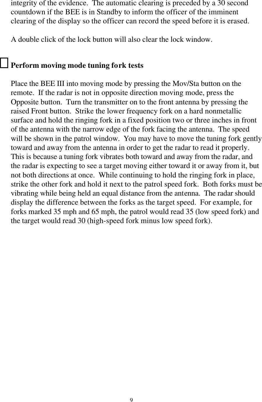 9integrity of the evidence.  The automatic clearing is preceded by a 30 second countdown if the BEE is in Standby to inform the officer of the imminent clearing of the display so the officer can record the speed before it is erased.   A double click of the lock button will also clear the lock window.  Perform moving mode tuning fork tests  Place the BEE III into moving mode by pressing the Mov/Sta button on the remote.  If the radar is not in opposite direction moving mode, press the Opposite button.  Turn the transmitter on to the front antenna by pressing the raised Front button.  Strike the lower frequency fork on a hard nonmetallic surface and hold the ringing fork in a fixed position two or three inches in front of the antenna with the narrow edge of the fork facing the antenna.  The speed will be shown in the patrol window.  You may have to move the tuning fork gently toward and away from the antenna in order to get the radar to read it properly.  This is because a tuning fork vibrates both toward and away from the radar, and the radar is expecting to see a target moving either toward it or away from it, but not both directions at once.  While continuing to hold the ringing fork in place, strike the other fork and hold it next to the patrol speed fork.  Both forks must be vibrating while being held an equal distance from the antenna.  The radar should display the difference between the forks as the target speed.  For example, for forks marked 35 mph and 65 mph, the patrol would read 35 (low speed fork) and the target would read 30 (high-speed fork minus low speed fork).   