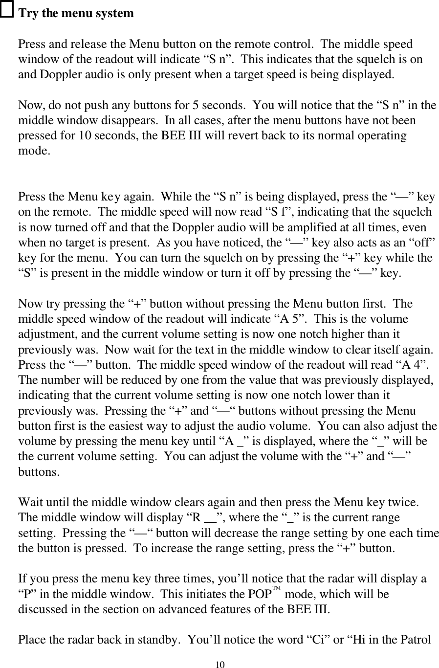 10Try the menu system  Press and release the Menu button on the remote control.  The middle speed window of the readout will indicate “S n”.  This indicates that the squelch is on and Doppler audio is only present when a target speed is being displayed.    Now, do not push any buttons for 5 seconds.  You will notice that the “S n” in the middle window disappears.  In all cases, after the menu buttons have not been pressed for 10 seconds, the BEE III will revert back to its normal operating mode.   Press the Menu key again.  While the “S n” is being displayed, press the “—” key on the remote.  The middle speed will now read “S f”, indicating that the squelch is now turned off and that the Doppler audio will be amplified at all times, even when no target is present.  As you have noticed, the “—” key also acts as an “off” key for the menu.  You can turn the squelch on by pressing the “+” key while the “S” is present in the middle window or turn it off by pressing the “—” key.  Now try pressing the “+” button without pressing the Menu button first.  The middle speed window of the readout will indicate “A 5”.  This is the volume adjustment, and the current volume setting is now one notch higher than it previously was.  Now wait for the text in the middle window to clear itself again.  Press the “—” button.  The middle speed window of the readout will read “A 4”.  The number will be reduced by one from the value that was previously displayed, indicating that the current volume setting is now one notch lower than it previously was.  Pressing the “+” and “—“ buttons without pressing the Menu button first is the easiest way to adjust the audio volume.  You can also adjust the volume by pressing the menu key until “A _” is displayed, where the “_” will be the current volume setting.  You can adjust the volume with the “+” and “—” buttons.  Wait until the middle window clears again and then press the Menu key twice.  The middle window will display “R __”, where the “_” is the current range setting.  Pressing the “—“ button will decrease the range setting by one each time the button is pressed.  To increase the range setting, press the “+” button.    If you press the menu key three times, you’ll notice that the radar will display a “P” in the middle window.  This initiates the POP™ mode, which will be discussed in the section on advanced features of the BEE III.  Place the radar back in standby.  You’ll notice the word “Ci” or “Hi in the Patrol 