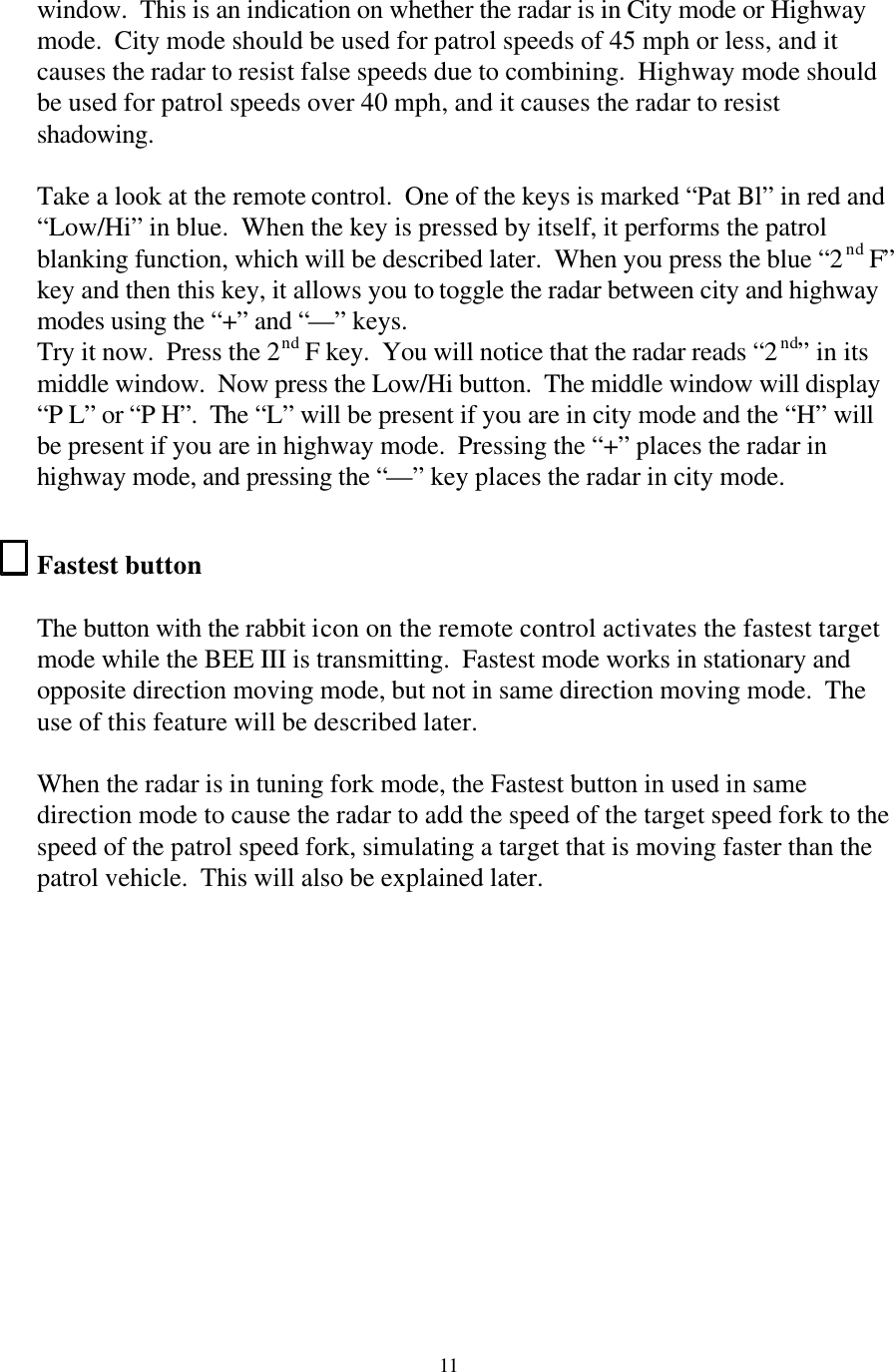  11window.  This is an indication on whether the radar is in City mode or Highway mode.  City mode should be used for patrol speeds of 45 mph or less, and it causes the radar to resist false speeds due to combining.  Highway mode should be used for patrol speeds over 40 mph, and it causes the radar to resist shadowing.    Take a look at the remote control.  One of the keys is marked “Pat Bl” in red and “Low/Hi” in blue.  When the key is pressed by itself, it performs the patrol blanking function, which will be described later.  When you press the blue “2nd F” key and then this key, it allows you to toggle the radar between city and highway modes using the “+” and “—” keys. Try it now.  Press the 2nd F key.  You will notice that the radar reads “2nd” in its middle window.  Now press the Low/Hi button.  The middle window will display “P L” or “P H”.  The “L” will be present if you are in city mode and the “H” will be present if you are in highway mode.  Pressing the “+” places the radar in highway mode, and pressing the “—” key places the radar in city mode.  Fastest button  The button with the rabbit icon on the remote control activates the fastest target mode while the BEE III is transmitting.  Fastest mode works in stationary and opposite direction moving mode, but not in same direction moving mode.  The use of this feature will be described later.  When the radar is in tuning fork mode, the Fastest button in used in same direction mode to cause the radar to add the speed of the target speed fork to the speed of the patrol speed fork, simulating a target that is moving faster than the patrol vehicle.  This will also be explained later.  