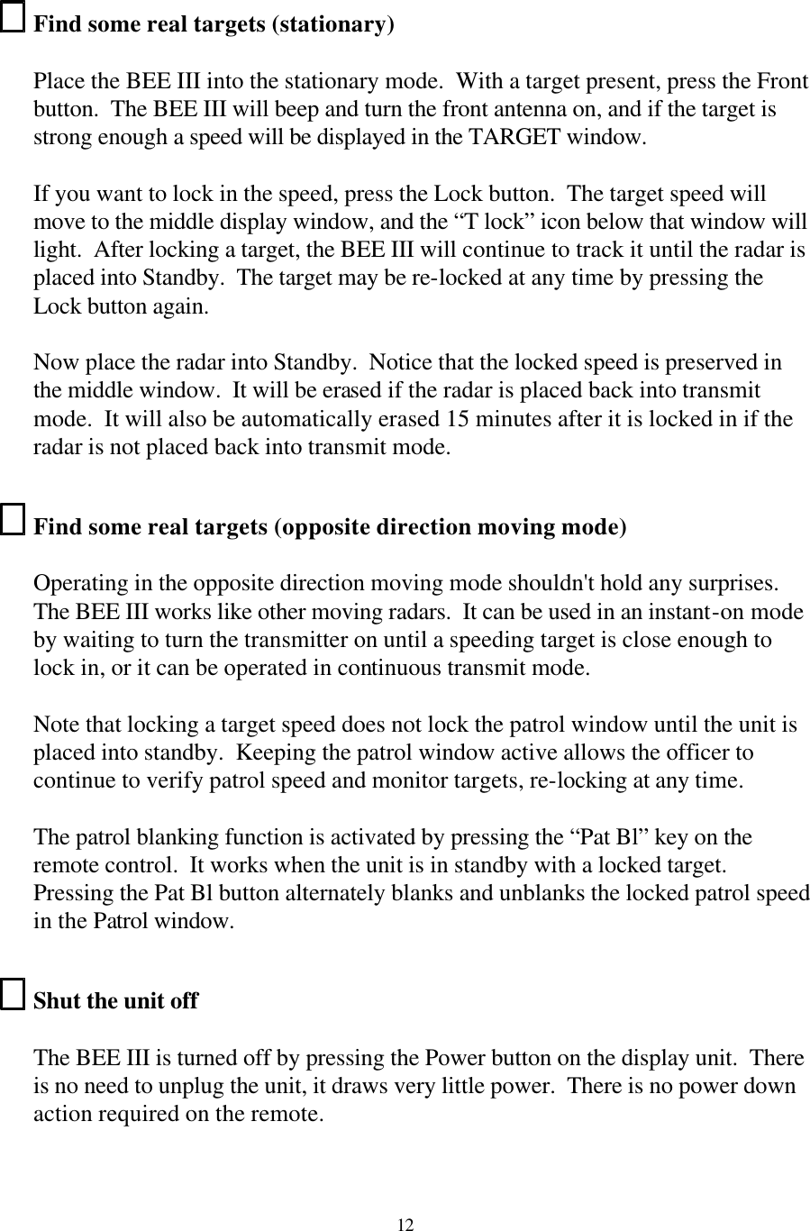  12Find some real targets (stationary)  Place the BEE III into the stationary mode.  With a target present, press the Front button.  The BEE III will beep and turn the front antenna on, and if the target is strong enough a speed will be displayed in the TARGET window.    If you want to lock in the speed, press the Lock button.  The target speed will move to the middle display window, and the “T lock” icon below that window will light.  After locking a target, the BEE III will continue to track it until the radar is placed into Standby.  The target may be re-locked at any time by pressing the Lock button again.    Now place the radar into Standby.  Notice that the locked speed is preserved in the middle window.  It will be erased if the radar is placed back into transmit mode.  It will also be automatically erased 15 minutes after it is locked in if the radar is not placed back into transmit mode.  Find some real targets (opposite direction moving mode)  Operating in the opposite direction moving mode shouldn&apos;t hold any surprises.  The BEE III works like other moving radars.  It can be used in an instant-on mode by waiting to turn the transmitter on until a speeding target is close enough to lock in, or it can be operated in continuous transmit mode.   Note that locking a target speed does not lock the patrol window until the unit is placed into standby.  Keeping the patrol window active allows the officer to continue to verify patrol speed and monitor targets, re-locking at any time.    The patrol blanking function is activated by pressing the “Pat Bl” key on the remote control.  It works when the unit is in standby with a locked target.  Pressing the Pat Bl button alternately blanks and unblanks the locked patrol speed in the Patrol window.  Shut the unit off  The BEE III is turned off by pressing the Power button on the display unit.  There is no need to unplug the unit, it draws very little power.  There is no power down action required on the remote.  