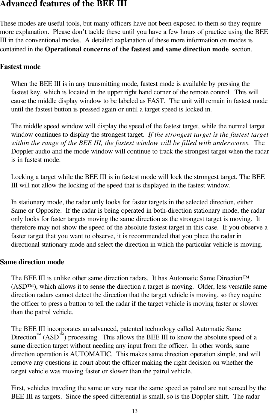  13Advanced features of the BEE III  These modes are useful tools, but many officers have not been exposed to them so they require more explanation.  Please don’t tackle these until you have a few hours of practice using the BEE III in the conventional modes.  A detailed explanation of these more information on modes is contained in the Operational concerns of the fastest and same direction mode section.  Fastest mode  When the BEE III is in any transmitting mode, fastest mode is available by pressing the fastest key, which is located in the upper right hand corner of the remote control.  This will cause the middle display window to be labeled as FAST.  The unit will remain in fastest mode until the fastest button is pressed again or until a target speed is locked in.  The middle speed window will display the speed of the fastest target, while the normal target window continues to display the strongest target.  If the strongest target is the fastest target within the range of the BEE III, the fastest window will be filled with underscores.  The Doppler audio and the mode window will continue to track the strongest target when the radar is in fastest mode.  Locking a target while the BEE III is in fastest mode will lock the strongest target. The BEE III will not allow the locking of the speed that is displayed in the fastest window.  In stationary mode, the radar only looks for faster targets in the selected direction, either Same or Opposite.  If the radar is being operated in both-direction stationary mode, the radar only looks for faster targets moving the same direction as the strongest target is moving.  It therefore may not show the speed of the absolute fastest target in this case.  If you observe a faster target that you want to observe, it is recommended that you place the radar in directional stationary mode and select the direction in which the particular vehicle is moving.  Same direction mode  The BEE III is unlike other same direction radars.  It has Automatic Same Direction™ (ASD™), which allows it to sense the direction a target is moving.  Older, less versatile same direction radars cannot detect the direction that the target vehicle is moving, so they require the officer to press a button to tell the radar if the target vehicle is moving faster or slower than the patrol vehicle.    The BEE III incorporates an advanced, patented technology called Automatic Same Direction™ (ASD™) processing.  This allows the BEE III to know the absolute speed of a same direction target without needing any input from the officer.  In other words, same direction operation is AUTOMATIC.  This makes same direction operation simple, and will remove any questions in court about the officer making the right decision on whether the target vehicle was moving faster or slower than the patrol vehicle.  First, vehicles traveling the same or very near the same speed as patrol are not sensed by the BEE III as targets.  Since the speed differential is small, so is the Doppler shift.  The radar 