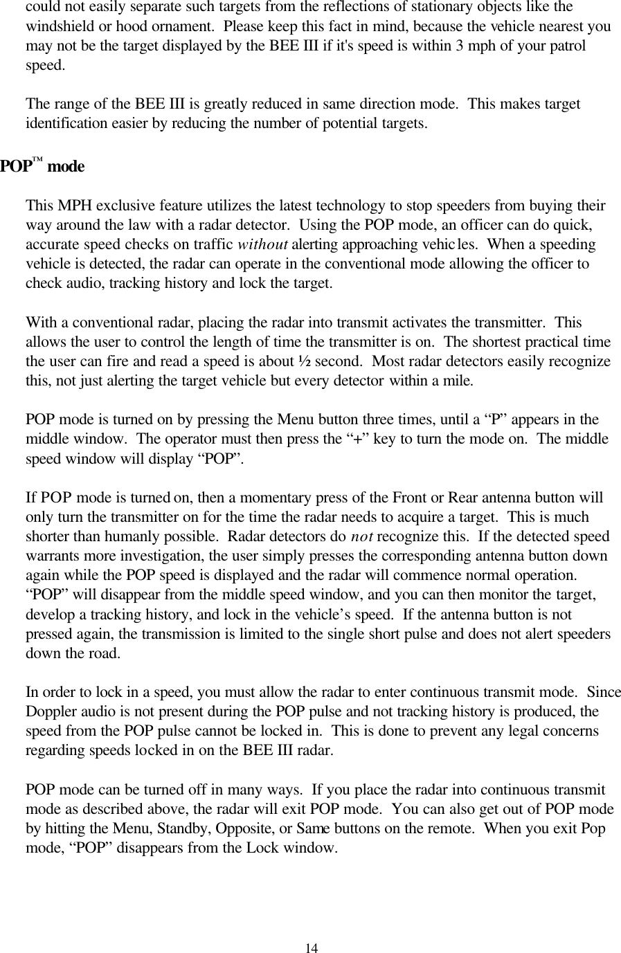 14could not easily separate such targets from the reflections of stationary objects like the windshield or hood ornament.  Please keep this fact in mind, because the vehicle nearest you may not be the target displayed by the BEE III if it&apos;s speed is within 3 mph of your patrol speed.  The range of the BEE III is greatly reduced in same direction mode.  This makes target identification easier by reducing the number of potential targets.  POP™ mode  This MPH exclusive feature utilizes the latest technology to stop speeders from buying their way around the law with a radar detector.  Using the POP mode, an officer can do quick, accurate speed checks on traffic without alerting approaching vehicles.  When a speeding vehicle is detected, the radar can operate in the conventional mode allowing the officer to check audio, tracking history and lock the target.    With a conventional radar, placing the radar into transmit activates the transmitter.  This allows the user to control the length of time the transmitter is on.  The shortest practical time the user can fire and read a speed is about ½ second.  Most radar detectors easily recognize this, not just alerting the target vehicle but every detector within a mile.    POP mode is turned on by pressing the Menu button three times, until a “P” appears in the middle window.  The operator must then press the “+” key to turn the mode on.  The middle speed window will display “POP”.    If POP mode is turned on, then a momentary press of the Front or Rear antenna button will only turn the transmitter on for the time the radar needs to acquire a target.  This is much shorter than humanly possible.  Radar detectors do not recognize this.  If the detected speed warrants more investigation, the user simply presses the corresponding antenna button down again while the POP speed is displayed and the radar will commence normal operation.  “POP” will disappear from the middle speed window, and you can then monitor the target, develop a tracking history, and lock in the vehicle’s speed.  If the antenna button is not pressed again, the transmission is limited to the single short pulse and does not alert speeders down the road.    In order to lock in a speed, you must allow the radar to enter continuous transmit mode.  Since Doppler audio is not present during the POP pulse and not tracking history is produced, the speed from the POP pulse cannot be locked in.  This is done to prevent any legal concerns regarding speeds locked in on the BEE III radar.  POP mode can be turned off in many ways.  If you place the radar into continuous transmit mode as described above, the radar will exit POP mode.  You can also get out of POP mode by hitting the Menu, Standby, Opposite, or Same buttons on the remote.  When you exit Pop mode, “POP” disappears from the Lock window.   