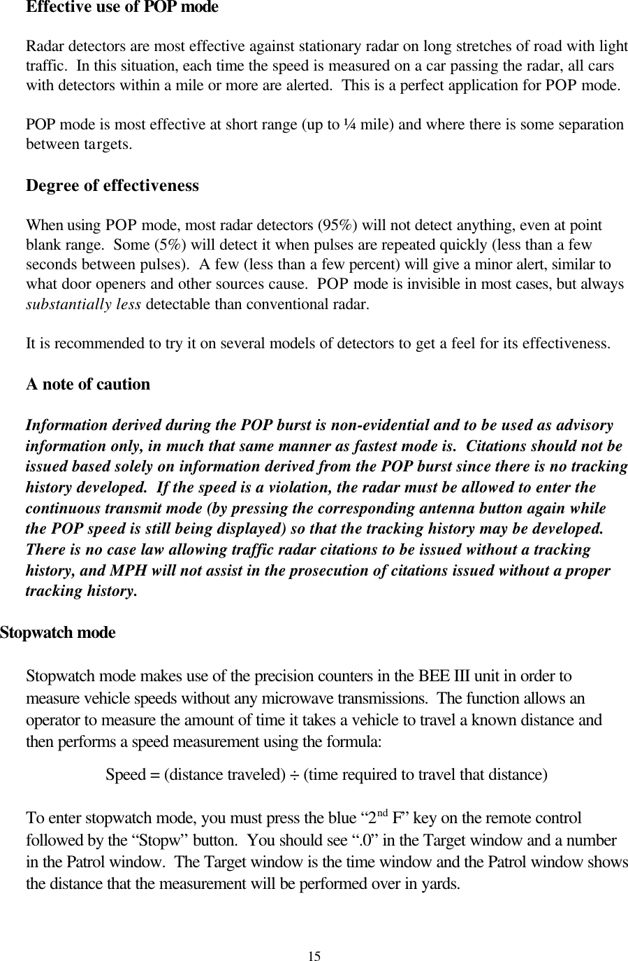  15Effective use of POP mode  Radar detectors are most effective against stationary radar on long stretches of road with light traffic.  In this situation, each time the speed is measured on a car passing the radar, all cars with detectors within a mile or more are alerted.  This is a perfect application for POP mode.  POP mode is most effective at short range (up to ¼ mile) and where there is some separation between targets.    Degree of effectiveness  When using POP mode, most radar detectors (95%) will not detect anything, even at point blank range.  Some (5%) will detect it when pulses are repeated quickly (less than a few seconds between pulses).  A few (less than a few percent) will give a minor alert, similar to what door openers and other sources cause.  POP mode is invisible in most cases, but always substantially less detectable than conventional radar.    It is recommended to try it on several models of detectors to get a feel for its effectiveness.  A note of caution  Information derived during the POP burst is non-evidential and to be used as advisory information only, in much that same manner as fastest mode is.  Citations should not be issued based solely on information derived from the POP burst since there is no tracking history developed.  If the speed is a violation, the radar must be allowed to enter the continuous transmit mode (by pressing the corresponding antenna button again while the POP speed is still being displayed) so that the tracking history may be developed.  There is no case law allowing traffic radar citations to be issued without a tracking history, and MPH will not assist in the prosecution of citations issued without a proper tracking history.  Stopwatch mode  Stopwatch mode makes use of the precision counters in the BEE III unit in order to measure vehicle speeds without any microwave transmissions.  The function allows an operator to measure the amount of time it takes a vehicle to travel a known distance and then performs a speed measurement using the formula:  Speed = (distance traveled) ÷ (time required to travel that distance)  To enter stopwatch mode, you must press the blue “2nd F” key on the remote control followed by the “Stopw” button.  You should see “.0” in the Target window and a number in the Patrol window.  The Target window is the time window and the Patrol window shows the distance that the measurement will be performed over in yards.    