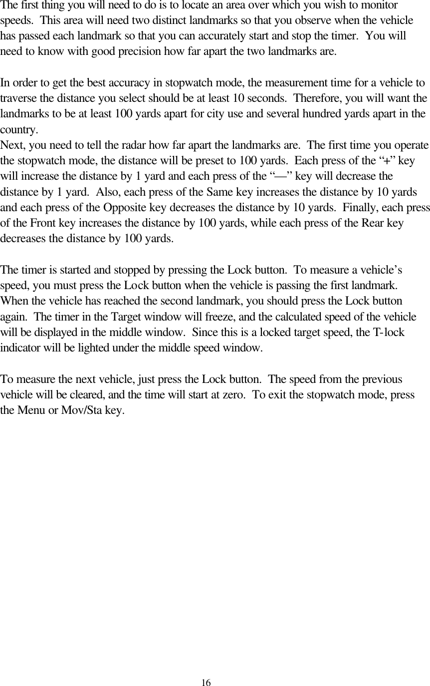  16The first thing you will need to do is to locate an area over which you wish to monitor speeds.  This area will need two distinct landmarks so that you observe when the vehicle has passed each landmark so that you can accurately start and stop the timer.  You will need to know with good precision how far apart the two landmarks are.    In order to get the best accuracy in stopwatch mode, the measurement time for a vehicle to traverse the distance you select should be at least 10 seconds.  Therefore, you will want the landmarks to be at least 100 yards apart for city use and several hundred yards apart in the country.   Next, you need to tell the radar how far apart the landmarks are.  The first time you operate the stopwatch mode, the distance will be preset to 100 yards.  Each press of the “+” key will increase the distance by 1 yard and each press of the “—” key will decrease the distance by 1 yard.  Also, each press of the Same key increases the distance by 10 yards and each press of the Opposite key decreases the distance by 10 yards.  Finally, each press of the Front key increases the distance by 100 yards, while each press of the Rear key decreases the distance by 100 yards.  The timer is started and stopped by pressing the Lock button.  To measure a vehicle’s speed, you must press the Lock button when the vehicle is passing the first landmark.  When the vehicle has reached the second landmark, you should press the Lock button again.  The timer in the Target window will freeze, and the calculated speed of the vehicle will be displayed in the middle window.  Since this is a locked target speed, the T-lock indicator will be lighted under the middle speed window.  To measure the next vehicle, just press the Lock button.  The speed from the previous vehicle will be cleared, and the time will start at zero.  To exit the stopwatch mode, press the Menu or Mov/Sta key.  