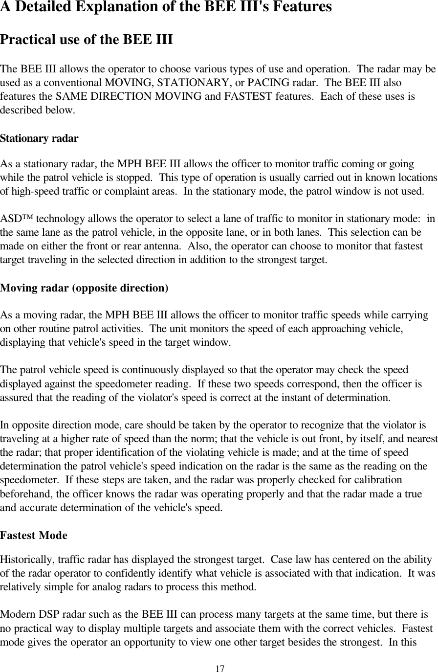  17A Detailed Explanation of the BEE III&apos;s Features  Practical use of the BEE III  The BEE III allows the operator to choose various types of use and operation.  The radar may be used as a conventional MOVING, STATIONARY, or PACING radar.  The BEE III also features the SAME DIRECTION MOVING and FASTEST features.  Each of these uses is described below.  Stationary radar  As a stationary radar, the MPH BEE III allows the officer to monitor traffic coming or going while the patrol vehicle is stopped.  This type of operation is usually carried out in known locations of high-speed traffic or complaint areas.  In the stationary mode, the patrol window is not used.    ASD™ technology allows the operator to select a lane of traffic to monitor in stationary mode:  in the same lane as the patrol vehicle, in the opposite lane, or in both lanes.  This selection can be made on either the front or rear antenna.  Also, the operator can choose to monitor that fastest target traveling in the selected direction in addition to the strongest target.  Moving radar (opposite direction)  As a moving radar, the MPH BEE III allows the officer to monitor traffic speeds while carrying on other routine patrol activities.  The unit monitors the speed of each approaching vehicle, displaying that vehicle&apos;s speed in the target window.    The patrol vehicle speed is continuously displayed so that the operator may check the speed displayed against the speedometer reading.  If these two speeds correspond, then the officer is assured that the reading of the violator&apos;s speed is correct at the instant of determination.  In opposite direction mode, care should be taken by the operator to recognize that the violator is traveling at a higher rate of speed than the norm; that the vehicle is out front, by itself, and nearest the radar; that proper identification of the violating vehicle is made; and at the time of speed determination the patrol vehicle&apos;s speed indication on the radar is the same as the reading on the speedometer.  If these steps are taken, and the radar was properly checked for calibration beforehand, the officer knows the radar was operating properly and that the radar made a true and accurate determination of the vehicle&apos;s speed.  Fastest Mode  Historically, traffic radar has displayed the strongest target.  Case law has centered on the ability of the radar operator to confidently identify what vehicle is associated with that indication.  It was relatively simple for analog radars to process this method.  Modern DSP radar such as the BEE III can process many targets at the same time, but there is no practical way to display multiple targets and associate them with the correct vehicles.  Fastest mode gives the operator an opportunity to view one other target besides the strongest.  In this 