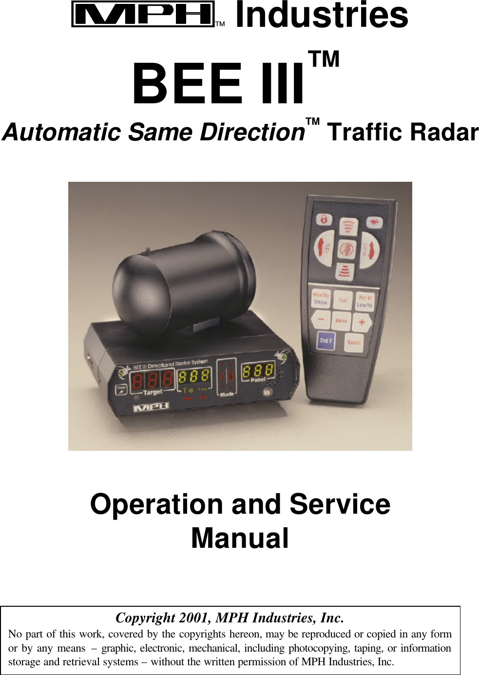   ™ Industries  BEE III™ Automatic Same Direction™ Traffic Radar    Operation and Service Manual    Copyright 2001, MPH Industries, Inc. No part of this work, covered by the copyrights hereon, may be reproduced or copied in any form or by any means – graphic, electronic, mechanical, including photocopying, taping, or information storage and retrieval systems – without the written permission of MPH Industries, Inc. 