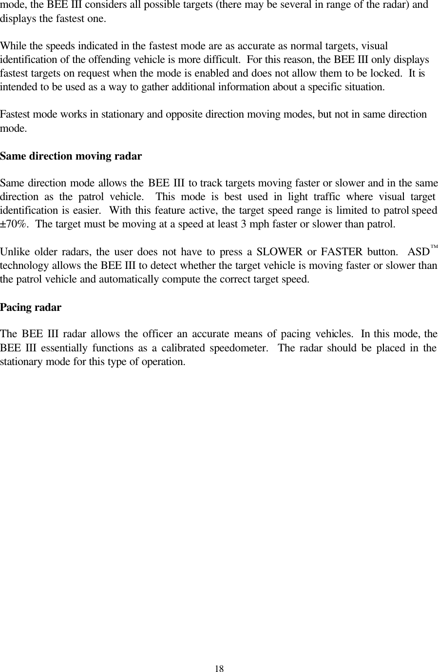 18mode, the BEE III considers all possible targets (there may be several in range of the radar) and displays the fastest one.    While the speeds indicated in the fastest mode are as accurate as normal targets, visual identification of the offending vehicle is more difficult.  For this reason, the BEE III only displays fastest targets on request when the mode is enabled and does not allow them to be locked.  It is intended to be used as a way to gather additional information about a specific situation.   Fastest mode works in stationary and opposite direction moving modes, but not in same direction mode.  Same direction moving radar  Same direction mode allows the BEE III to track targets moving faster or slower and in the same direction as the patrol vehicle.  This mode is best used in light traffic where visual target identification is easier.  With this feature active, the target speed range is limited to patrol speed ±70%.  The target must be moving at a speed at least 3 mph faster or slower than patrol.  Unlike older radars, the user does not have to press a SLOWER or FASTER button.  ASD™ technology allows the BEE III to detect whether the target vehicle is moving faster or slower than the patrol vehicle and automatically compute the correct target speed.  Pacing radar  The BEE III radar allows the officer an accurate means of pacing vehicles.  In this mode, the BEE III essentially functions as a calibrated speedometer.  The radar should be placed in the stationary mode for this type of operation.  