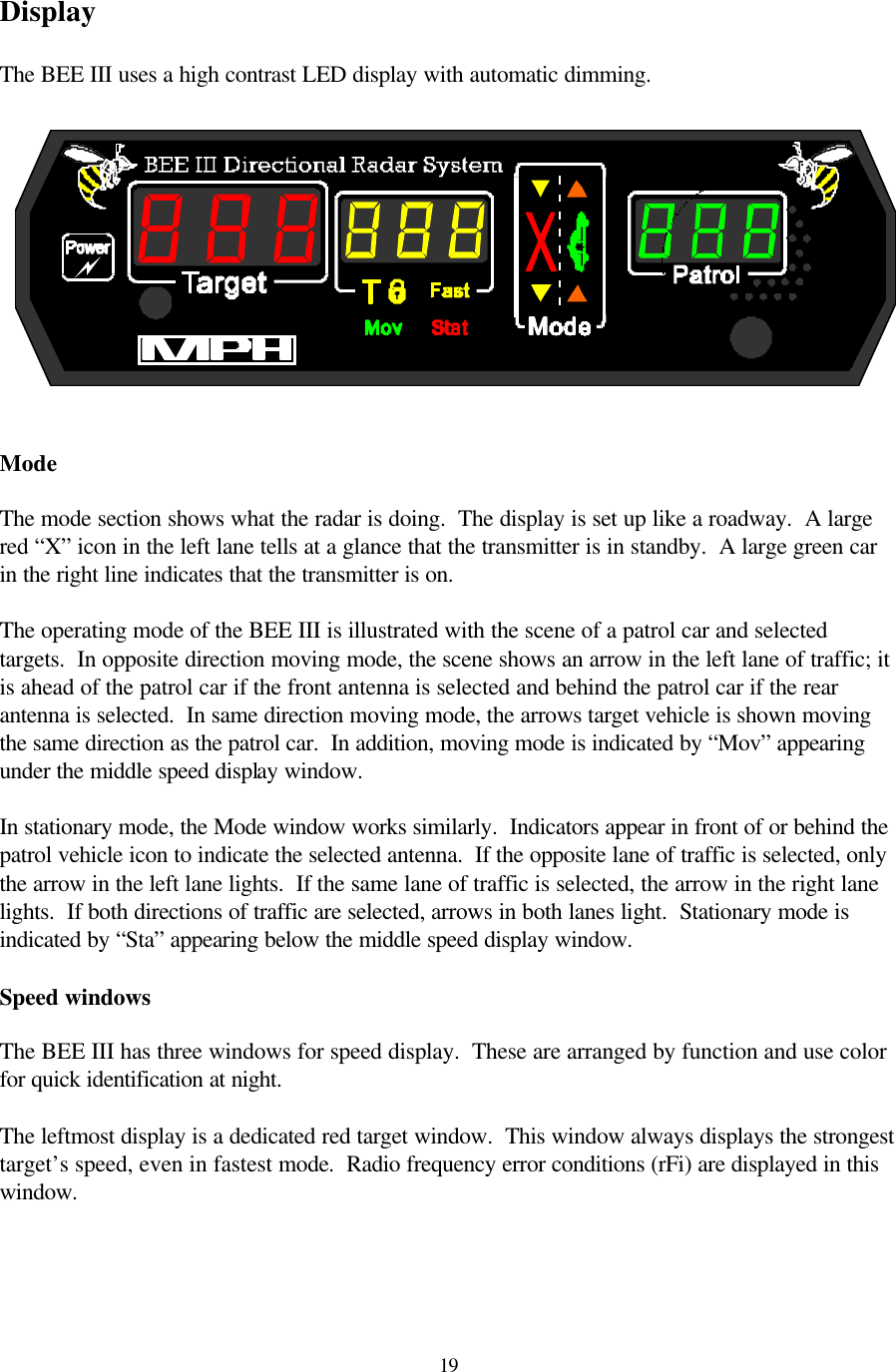  19Display  The BEE III uses a high contrast LED display with automatic dimming.     Mode  The mode section shows what the radar is doing.  The display is set up like a roadway.  A large red “X” icon in the left lane tells at a glance that the transmitter is in standby.  A large green car in the right line indicates that the transmitter is on.    The operating mode of the BEE III is illustrated with the scene of a patrol car and selected targets.  In opposite direction moving mode, the scene shows an arrow in the left lane of traffic; it is ahead of the patrol car if the front antenna is selected and behind the patrol car if the rear antenna is selected.  In same direction moving mode, the arrows target vehicle is shown moving the same direction as the patrol car.  In addition, moving mode is indicated by “Mov” appearing under the middle speed display window.  In stationary mode, the Mode window works similarly.  Indicators appear in front of or behind the patrol vehicle icon to indicate the selected antenna.  If the opposite lane of traffic is selected, only the arrow in the left lane lights.  If the same lane of traffic is selected, the arrow in the right lane lights.  If both directions of traffic are selected, arrows in both lanes light.  Stationary mode is indicated by “Sta” appearing below the middle speed display window.  Speed windows  The BEE III has three windows for speed display.  These are arranged by function and use color for quick identification at night.    The leftmost display is a dedicated red target window.  This window always displays the strongest target’s speed, even in fastest mode.  Radio frequency error conditions (rFi) are displayed in this window.      