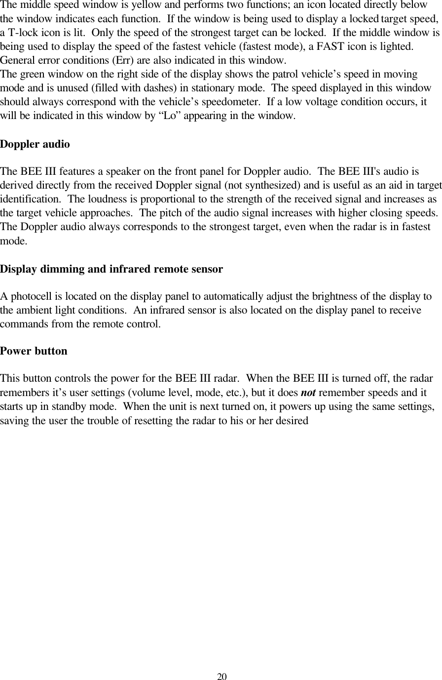  20The middle speed window is yellow and performs two functions; an icon located directly below the window indicates each function.  If the window is being used to display a locked target speed, a T-lock icon is lit.  Only the speed of the strongest target can be locked.  If the middle window is being used to display the speed of the fastest vehicle (fastest mode), a FAST icon is lighted.  General error conditions (Err) are also indicated in this window. The green window on the right side of the display shows the patrol vehicle’s speed in moving mode and is unused (filled with dashes) in stationary mode.  The speed displayed in this window should always correspond with the vehicle’s speedometer.  If a low voltage condition occurs, it will be indicated in this window by “Lo” appearing in the window.  Doppler audio  The BEE III features a speaker on the front panel for Doppler audio.  The BEE III&apos;s audio is derived directly from the received Doppler signal (not synthesized) and is useful as an aid in target identification.  The loudness is proportional to the strength of the received signal and increases as the target vehicle approaches.  The pitch of the audio signal increases with higher closing speeds.  The Doppler audio always corresponds to the strongest target, even when the radar is in fastest mode.  Display dimming and infrared remote sensor  A photocell is located on the display panel to automatically adjust the brightness of the display to the ambient light conditions.  An infrared sensor is also located on the display panel to receive commands from the remote control.  Power button  This button controls the power for the BEE III radar.  When the BEE III is turned off, the radar remembers it’s user settings (volume level, mode, etc.), but it does not remember speeds and it starts up in standby mode.  When the unit is next turned on, it powers up using the same settings, saving the user the trouble of resetting the radar to his or her desired  