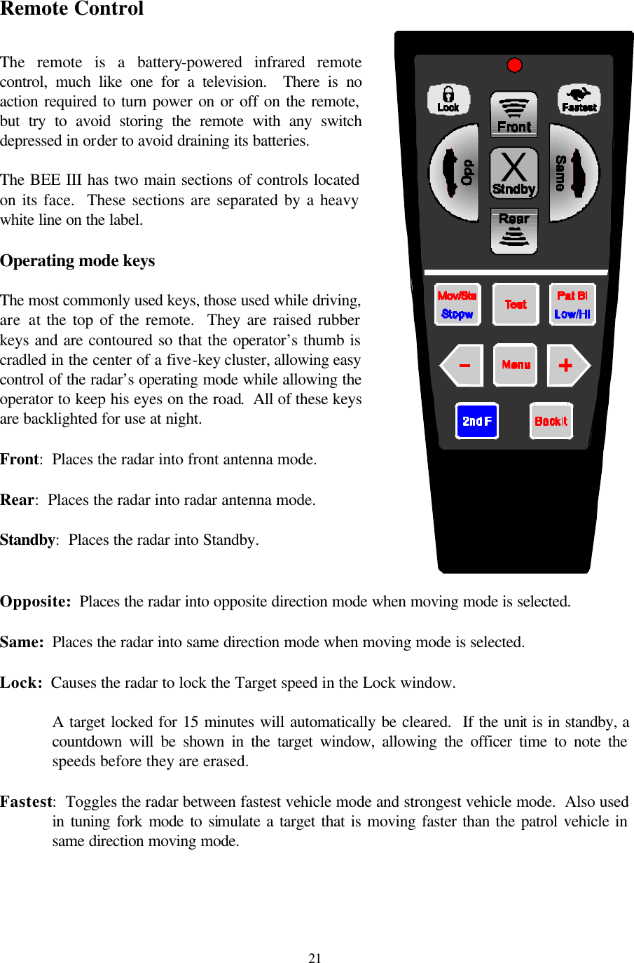  21Remote Control  The remote is a battery-powered infrared remote control, much like one for a television.  There is no action required to turn power on or off on the remote, but try to avoid storing the remote with any switch depressed in order to avoid draining its batteries.  The BEE III has two main sections of controls located on its face.  These sections are separated by a heavy white line on the label.    Operating mode keys  The most commonly used keys, those used while driving, are at the top of the remote.  They are raised rubber keys and are contoured so that the operator’s thumb is cradled in the center of a five-key cluster, allowing easy control of the radar’s operating mode while allowing the operator to keep his eyes on the road.  All of these keys are backlighted for use at night.  Front:  Places the radar into front antenna mode.  Rear:  Places the radar into radar antenna mode.  Standby:  Places the radar into Standby.  Opposite:  Places the radar into opposite direction mode when moving mode is selected.  Same:  Places the radar into same direction mode when moving mode is selected.  Lock:  Causes the radar to lock the Target speed in the Lock window.    A target locked for 15 minutes will automatically be cleared.  If the unit is in standby, a countdown will be shown in the target window, allowing the officer time to note the speeds before they are erased.  Fastest:  Toggles the radar between fastest vehicle mode and strongest vehicle mode.  Also used in tuning fork mode to simulate a target that is moving faster than the patrol vehicle in same direction moving mode.  