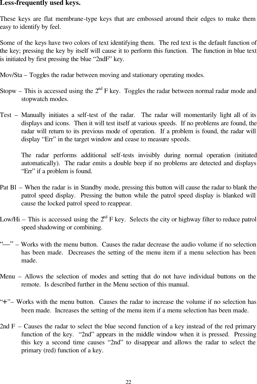  22 Less-frequently used keys.  These keys are flat membrane-type keys that are embossed around their edges to make them easy to identify by feel.    Some of the keys have two colors of text identifying them.  The red text is the default function of the key; pressing the key by itself will cause it to perform this function.  The function in blue text is initiated by first pressing the blue “2ndF” key.  Mov/Sta – Toggles the radar between moving and stationary operating modes.  Stopw – This is accessed using the 2nd F key.  Toggles the radar between normal radar mode and stopwatch modes.  Test  – Manually initiates a self-test of the radar.  The radar will momentarily light all of its displays and icons.  Then it will test itself at various speeds.  If no problems are found, the radar will return to its previous mode of operation.  If a problem is found, the radar will display “Err” in the target window and cease to measure speeds.    The radar performs additional self-tests invisibly during normal operation (initiated automatically).  The radar emits a double beep if no problems are detected and displays “Err” if a problem is found.  Pat Bl – When the radar is in Standby mode, pressing this button will cause the radar to blank the patrol speed display.  Pressing the button while the patrol speed display is blanked will cause the locked patrol speed to reappear.  Low/Hi – This is accessed using the 2nd F key.  Selects the city or highway filter to reduce patrol speed shadowing or combining.  “—” – Works with the menu button.  Causes the radar decrease the audio volume if no selection has been made.  Decreases the setting of the menu item if a menu selection has been made.  Menu  – Allows the selection of modes and setting that do not have individual buttons on the remote.  Is described further in the Menu section of this manual.  “+”– Works with the menu button.  Causes the radar to increase the volume if no selection has been made.  Increases the setting of the menu item if a menu selection has been made.  2nd F  – Causes the radar to select the blue second function of a key instead of the red primary function of the key.  “2nd” appears in the middle window when it is pressed.  Pressing this key a second time causes “2nd” to disappear and allows the radar to select the primary (red) function of a key.  