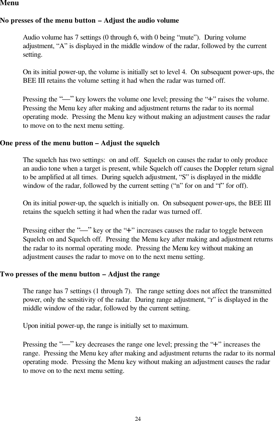  24Menu  No presses of the menu button – Adjust the audio volume  Audio volume has 7 settings (0 through 6, with 0 being “mute”).  During volume adjustment, “A” is displayed in the middle window of the radar, followed by the current setting.  On its initial power-up, the volume is initially set to level 4.  On subsequent power-ups, the BEE III retains the volume setting it had when the radar was turned off.  Pressing the “—” key lowers the volume one level; pressing the “+” raises the volume.  Pressing the Menu key after making and adjustment returns the radar to its normal operating mode.  Pressing the Menu key without making an adjustment causes the radar to move on to the next menu setting.  One press of the menu button – Adjust the squelch  The squelch has two settings:  on and off.  Squelch on causes the radar to only produce an audio tone when a target is present, while Squelch off causes the Doppler return signal to be amplified at all times.  During squelch adjustment, “S” is displayed in the middle window of the radar, followed by the current setting (“n” for on and “f” for off).    On its initial power-up, the squelch is initially on.  On subsequent power-ups, the BEE III retains the squelch setting it had when the radar was turned off.  Pressing either the “—” key or the “+” increases causes the radar to toggle between Squelch on and Squelch off.  Pressing the Menu key after making and adjustment returns the radar to its normal operating mode.  Pressing the Menu key without making an adjustment causes the radar to move on to the next menu setting.  Two presses of the menu button – Adjust the range  The range has 7 settings (1 through 7).  The range setting does not affect the transmitted power, only the sensitivity of the radar.  During range adjustment, “r” is displayed in the middle window of the radar, followed by the current setting.    Upon initial power-up, the range is initially set to maximum.    Pressing the “—” key decreases the range one level; pressing the “+” increases the range.  Pressing the Menu key after making and adjustment returns the radar to its normal operating mode.  Pressing the Menu key without making an adjustment causes the radar to move on to the next menu setting.   