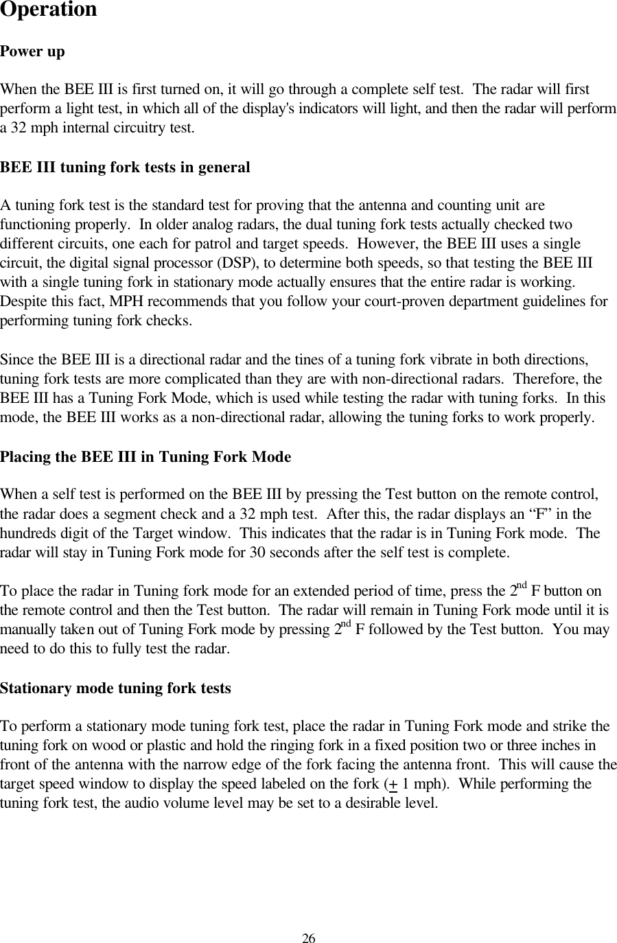  26Operation  Power up  When the BEE III is first turned on, it will go through a complete self test.  The radar will first perform a light test, in which all of the display&apos;s indicators will light, and then the radar will perform a 32 mph internal circuitry test.  BEE III tuning fork tests in general  A tuning fork test is the standard test for proving that the antenna and counting unit are functioning properly.  In older analog radars, the dual tuning fork tests actually checked two different circuits, one each for patrol and target speeds.  However, the BEE III uses a single circuit, the digital signal processor (DSP), to determine both speeds, so that testing the BEE III with a single tuning fork in stationary mode actually ensures that the entire radar is working.  Despite this fact, MPH recommends that you follow your court-proven department guidelines for performing tuning fork checks.  Since the BEE III is a directional radar and the tines of a tuning fork vibrate in both directions, tuning fork tests are more complicated than they are with non-directional radars.  Therefore, the BEE III has a Tuning Fork Mode, which is used while testing the radar with tuning forks.  In this mode, the BEE III works as a non-directional radar, allowing the tuning forks to work properly.  Placing the BEE III in Tuning Fork Mode  When a self test is performed on the BEE III by pressing the Test button on the remote control, the radar does a segment check and a 32 mph test.  After this, the radar displays an “F” in the hundreds digit of the Target window.  This indicates that the radar is in Tuning Fork mode.  The radar will stay in Tuning Fork mode for 30 seconds after the self test is complete.   To place the radar in Tuning fork mode for an extended period of time, press the 2nd F button on the remote control and then the Test button.  The radar will remain in Tuning Fork mode until it is manually taken out of Tuning Fork mode by pressing 2nd F followed by the Test button.  You may need to do this to fully test the radar.  Stationary mode tuning fork tests  To perform a stationary mode tuning fork test, place the radar in Tuning Fork mode and strike the tuning fork on wood or plastic and hold the ringing fork in a fixed position two or three inches in front of the antenna with the narrow edge of the fork facing the antenna front.  This will cause the target speed window to display the speed labeled on the fork (+ 1 mph).  While performing the tuning fork test, the audio volume level may be set to a desirable level.  