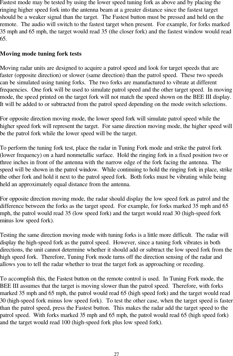  27Fastest mode may be tested by using the lower speed tuning fork as above and by placing the ringing higher speed fork into the antenna beam at a greater distance since the fastest target should be a weaker signal than the target.  The Fastest button must be pressed and held on the remote.  The audio will switch to the fastest target when present.  For example, for forks marked 35 mph and 65 mph, the target would read 35 (the closer fork) and the fastest window would read 65.    Moving mode tuning fork tests  Moving radar units are designed to acquire a patrol speed and look for target speeds that are faster (opposite direction) or slower (same direction) than the patrol speed.  These two speeds can be simulated using tuning forks.  The two forks are manufactured to vibrate at different frequencies.  One fork will be used to simulate patrol speed and the other target speed.  In moving mode, the speed printed on the target fork will not match the speed shown on the BEE III display.  It will be added to or subtracted from the patrol speed depending on the mode switch selections.    For opposite direction moving mode, the lower speed fork will simulate patrol speed while the higher speed fork will represent the target.  For same direction moving mode, the higher speed will be the patrol fork while the lower speed will be the target.    To perform the tuning fork test, place the radar in Tuning Fork mode and strike the patrol fork (lower frequency) on a hard nonmetallic surface.  Hold the ringing fork in a fixed position two or three inches in front of the antenna with the narrow edge of the fork facing the antenna.  The speed will be shown in the patrol window.  While continuing to hold the ringing fork in place, strike the other fork and hold it next to the patrol speed fork.  Both forks must be vibrating while being held an approximately equal distance from the antenna.    For opposite direction moving mode, the radar should display the low speed fork as patrol and the difference between the forks as the target speed.  For example, for forks marked 35 mph and 65 mph, the patrol would read 35 (low speed fork) and the target would read 30 (high-speed fork minus low speed fork).  Testing the same direction moving mode with tuning forks is a little more difficult.  The radar will display the high-speed fork as the patrol speed.  However, since a tuning fork vibrates in both directions, the unit cannot determine whether it should add or subtract the low speed fork from the high speed fork.  Therefore, Tuning Fork mode turns off the direction sensing of the radar and allows you to tell the radar whether to treat the target fork as approaching or receding.  To accomplish this, the Fastest button on the remote control is used.  In Tuning Fork mode, the BEE III assumes that the target is moving slower than the patrol speed.  Therefore, with forks marked 35 mph and 65 mph, the patrol would read 65 (high speed fork) and the target would read 30 (high-speed fork minus low speed fork).  To test the other case, when the target speed is faster than the patrol speed, press the Fastest button.  This makes the radar add the target speed to the patrol speed.  With forks marked 35 mph and 65 mph, the patrol would read 65 (high speed fork) and the target would read 100 (high-speed fork plus low speed fork).  