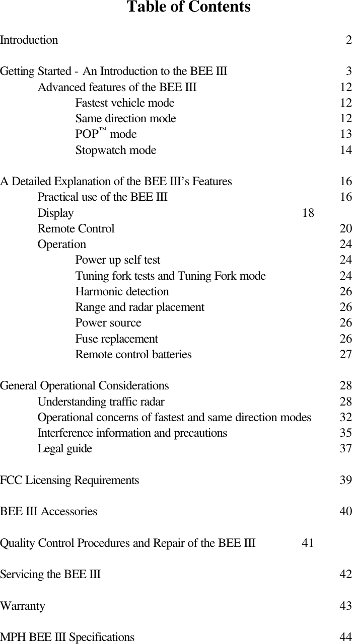 Table of Contents  Introduction          2  Getting Started - An Introduction to the BEE III        3  Advanced features of the BEE III        12   Fastest vehicle mode          12   Same direction mode          12   POP™ mode      13   Stopwatch mode          14  A Detailed Explanation of the BEE III’s Features       16  Practical use of the BEE III          16  Display       18  Remote Control      20  Operation       24   Power up self test          24   Tuning fork tests and Tuning Fork mode    24   Harmonic detection          26   Range and radar placement        26   Power source      26   Fuse replacement          26   Remote control batteries        27  General Operational Considerations          28  Understanding traffic radar          28  Operational concerns of fastest and same direction modes  32  Interference information and precautions      35 Legal guide       37  FCC Licensing Requirements      39  BEE III Accessories       40  Quality Control Procedures and Repair of the BEE III    41  Servicing the BEE III       42  Warranty        43  MPH BEE III Specifications      44    