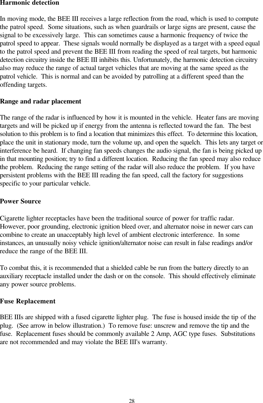  28Harmonic detection  In moving mode, the BEE III receives a large reflection from the road, which is used to compute the patrol speed.  Some situations, such as when guardrails or large signs are present, cause the signal to be excessively large.  This can sometimes cause a harmonic frequency of twice the patrol speed to appear.  These signals would normally be displayed as a target with a speed equal to the patrol speed and prevent the BEE III from reading the speed of real targets, but harmonic detection circuitry inside the BEE III inhibits this. Unfortunately, the harmonic detection circuitry also may reduce the range of actual target vehicles that are moving at the same speed as the patrol vehicle.  This is normal and can be avoided by patrolling at a different speed than the offending targets.  Range and radar placement  The range of the radar is influenced by how it is mounted in the vehicle.  Heater fans are moving targets and will be picked up if energy from the antenna is reflected toward the fan.  The best solution to this problem is to find a location that minimizes this effect.  To determine this location, place the unit in stationary mode, turn the volume up, and open the squelch.  This lets any target or interference be heard.  If changing fan speeds changes the audio signal, the fan is being picked up in that mounting position; try to find a different location.  Reducing the fan speed may also reduce the problem.  Reducing the range setting of the radar will also reduce the problem.  If you have persistent problems with the BEE III reading the fan speed, call the factory for suggestions specific to your particular vehicle.  Power Source    Cigarette lighter receptacles have been the traditional source of power for traffic radar.  However, poor grounding, electronic ignition bleed over, and alternator noise in newer cars can combine to create an unacceptably high level of ambient electronic interference.  In some instances, an unusually noisy vehicle ignition/alternator noise can result in false readings and/or reduce the range of the BEE III.  To combat this, it is recommended that a shielded cable be run from the battery directly to an auxiliary receptacle installed under the dash or on the console.  This should effectively eliminate any power source problems.  Fuse Replacement  BEE IIIs are shipped with a fused cigarette lighter plug.  The fuse is housed inside the tip of the plug.  (See arrow in below illustration.)  To remove fuse: unscrew and remove the tip and the fuse.  Replacement fuses should be commonly available 2 Amp, AGC type fuses.  Substitutions are not recommended and may violate the BEE III&apos;s warranty.  
