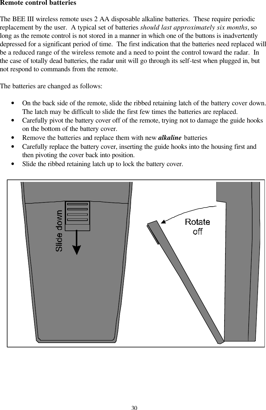  30Remote control batteries  The BEE III wireless remote uses 2 AA disposable alkaline batteries.  These require periodic replacement by the user.  A typical set of batteries should last approximately six months, so long as the remote control is not stored in a manner in which one of the buttons is inadvertently depressed for a significant period of time.  The first indication that the batteries need replaced will be a reduced range of the wireless remote and a need to point the control toward the radar.  In the case of totally dead batteries, the radar unit will go through its self-test when plugged in, but not respond to commands from the remote.    The batteries are changed as follows:  • On the back side of the remote, slide the ribbed retaining latch of the battery cover down.  The latch may be difficult to slide the first few times the batteries are replaced. • Carefully pivot the battery cover off of the remote, trying not to damage the guide hooks on the bottom of the battery cover. • Remove the batteries and replace them with new alkaline batteries • Carefully replace the battery cover, inserting the guide hooks into the housing first and then pivoting the cover back into position. • Slide the ribbed retaining latch up to lock the battery cover.      