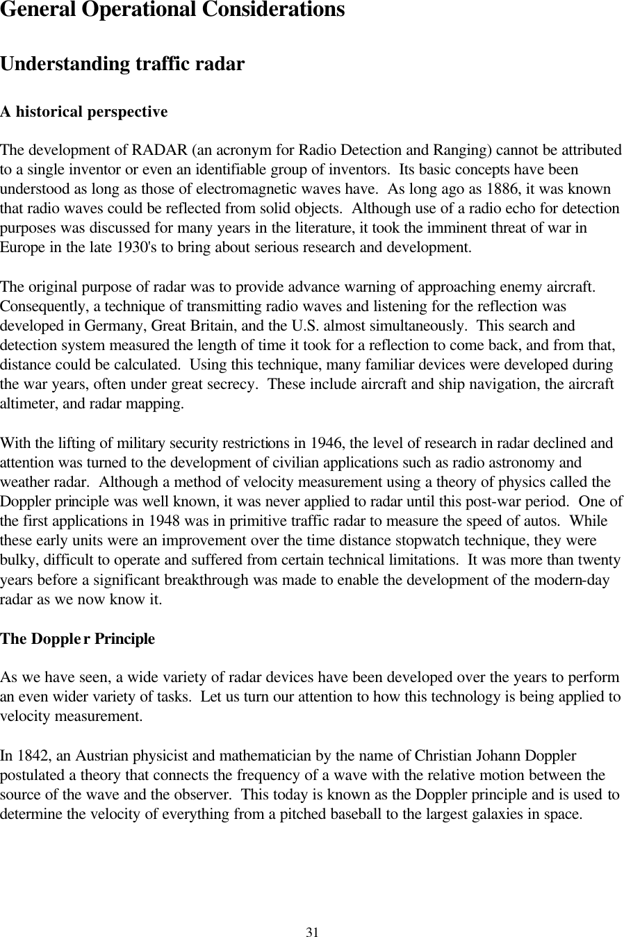  31General Operational Considerations  Understanding traffic radar  A historical perspective  The development of RADAR (an acronym for Radio Detection and Ranging) cannot be attributed to a single inventor or even an identifiable group of inventors.  Its basic concepts have been understood as long as those of electromagnetic waves have.  As long ago as 1886, it was known that radio waves could be reflected from solid objects.  Although use of a radio echo for detection purposes was discussed for many years in the literature, it took the imminent threat of war in Europe in the late 1930&apos;s to bring about serious research and development.  The original purpose of radar was to provide advance warning of approaching enemy aircraft.  Consequently, a technique of transmitting radio waves and listening for the reflection was developed in Germany, Great Britain, and the U.S. almost simultaneously.  This search and detection system measured the length of time it took for a reflection to come back, and from that, distance could be calculated.  Using this technique, many familiar devices were developed during the war years, often under great secrecy.  These include aircraft and ship navigation, the aircraft altimeter, and radar mapping.  With the lifting of military security restrictions in 1946, the level of research in radar declined and attention was turned to the development of civilian applications such as radio astronomy and weather radar.  Although a method of velocity measurement using a theory of physics called the Doppler principle was well known, it was never applied to radar until this post-war period.  One of the first applications in 1948 was in primitive traffic radar to measure the speed of autos.  While these early units were an improvement over the time distance stopwatch technique, they were bulky, difficult to operate and suffered from certain technical limitations.  It was more than twenty years before a significant breakthrough was made to enable the development of the modern-day radar as we now know it.  The Doppler Principle  As we have seen, a wide variety of radar devices have been developed over the years to perform an even wider variety of tasks.  Let us turn our attention to how this technology is being applied to velocity measurement.  In 1842, an Austrian physicist and mathematician by the name of Christian Johann Doppler postulated a theory that connects the frequency of a wave with the relative motion between the source of the wave and the observer.  This today is known as the Doppler principle and is used to determine the velocity of everything from a pitched baseball to the largest galaxies in space.  