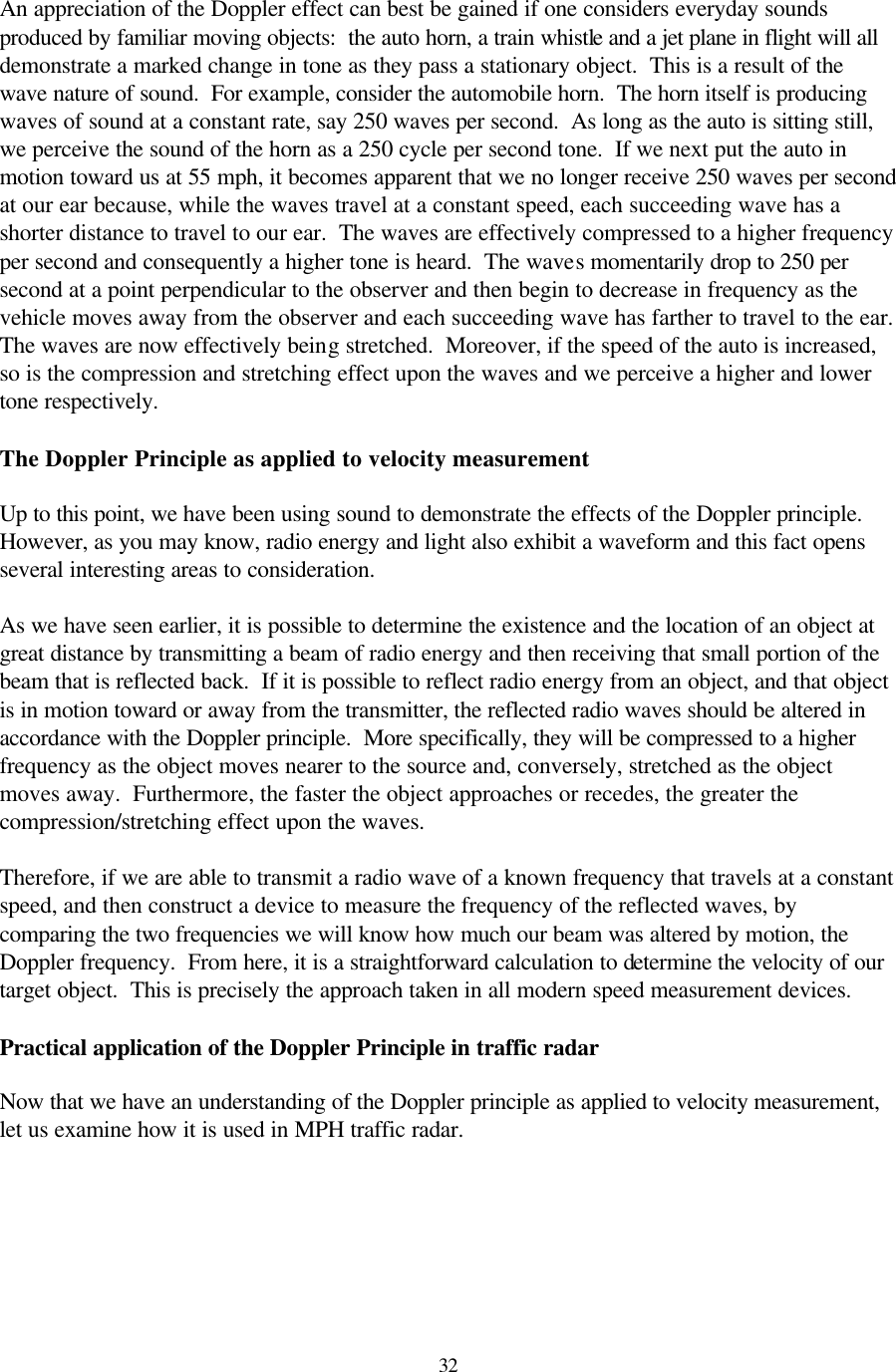  32An appreciation of the Doppler effect can best be gained if one considers everyday sounds produced by familiar moving objects:  the auto horn, a train whistle and a jet plane in flight will all demonstrate a marked change in tone as they pass a stationary object.  This is a result of the wave nature of sound.  For example, consider the automobile horn.  The horn itself is producing waves of sound at a constant rate, say 250 waves per second.  As long as the auto is sitting still, we perceive the sound of the horn as a 250 cycle per second tone.  If we next put the auto in motion toward us at 55 mph, it becomes apparent that we no longer receive 250 waves per second at our ear because, while the waves travel at a constant speed, each succeeding wave has a shorter distance to travel to our ear.  The waves are effectively compressed to a higher frequency per second and consequently a higher tone is heard.  The waves momentarily drop to 250 per second at a point perpendicular to the observer and then begin to decrease in frequency as the vehicle moves away from the observer and each succeeding wave has farther to travel to the ear.  The waves are now effectively being stretched.  Moreover, if the speed of the auto is increased, so is the compression and stretching effect upon the waves and we perceive a higher and lower tone respectively.  The Doppler Principle as applied to velocity measurement  Up to this point, we have been using sound to demonstrate the effects of the Doppler principle.  However, as you may know, radio energy and light also exhibit a waveform and this fact opens several interesting areas to consideration.  As we have seen earlier, it is possible to determine the existence and the location of an object at great distance by transmitting a beam of radio energy and then receiving that small portion of the beam that is reflected back.  If it is possible to reflect radio energy from an object, and that object is in motion toward or away from the transmitter, the reflected radio waves should be altered in accordance with the Doppler principle.  More specifically, they will be compressed to a higher frequency as the object moves nearer to the source and, conversely, stretched as the object moves away.  Furthermore, the faster the object approaches or recedes, the greater the compression/stretching effect upon the waves.  Therefore, if we are able to transmit a radio wave of a known frequency that travels at a constant speed, and then construct a device to measure the frequency of the reflected waves, by comparing the two frequencies we will know how much our beam was altered by motion, the Doppler frequency.  From here, it is a straightforward calculation to determine the velocity of our target object.  This is precisely the approach taken in all modern speed measurement devices.  Practical application of the Doppler Principle in traffic radar  Now that we have an understanding of the Doppler principle as applied to velocity measurement, let us examine how it is used in MPH traffic radar.  