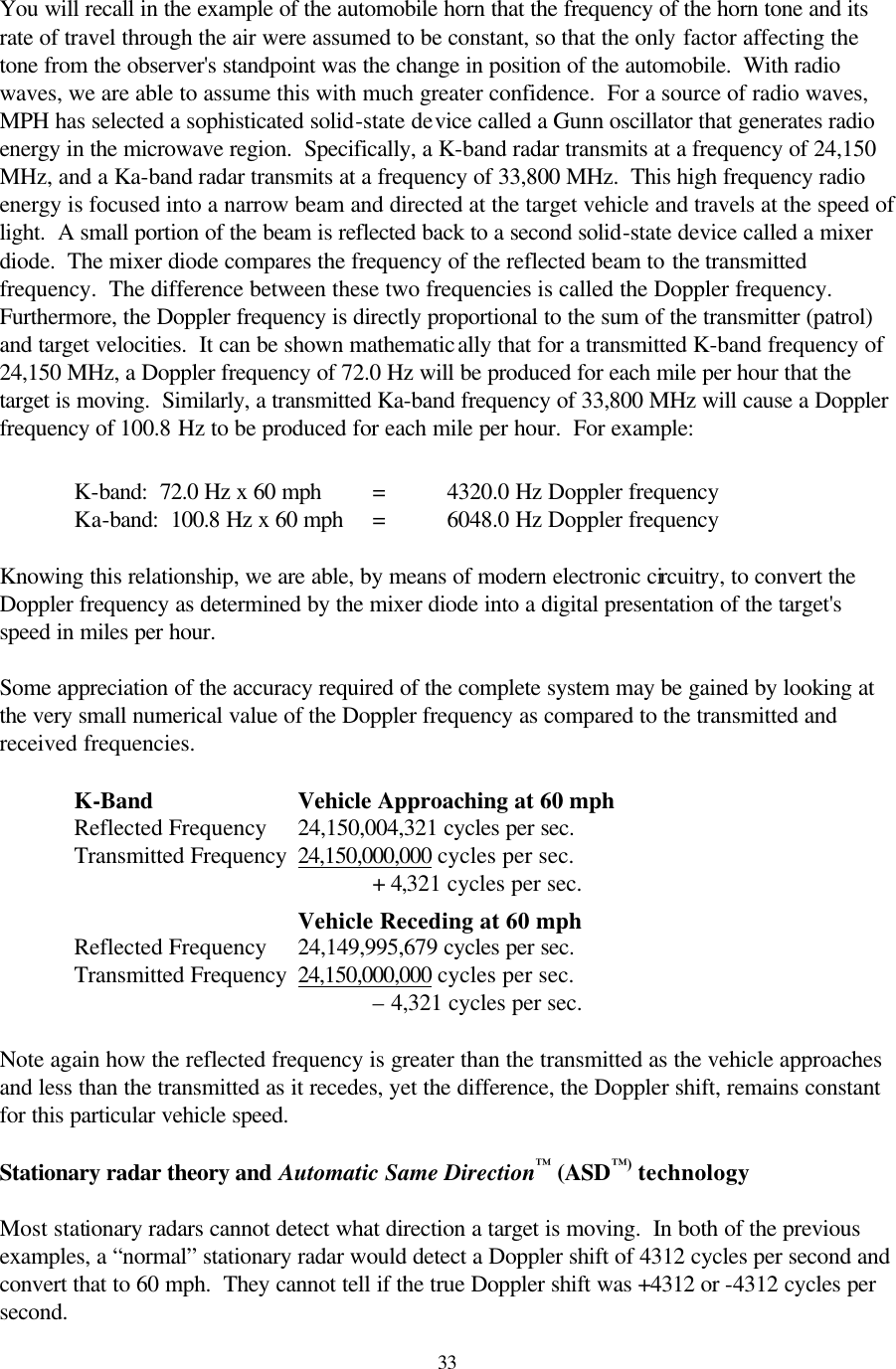  33You will recall in the example of the automobile horn that the frequency of the horn tone and its rate of travel through the air were assumed to be constant, so that the only factor affecting the tone from the observer&apos;s standpoint was the change in position of the automobile.  With radio waves, we are able to assume this with much greater confidence.  For a source of radio waves, MPH has selected a sophisticated solid-state device called a Gunn oscillator that generates radio energy in the microwave region.  Specifically, a K-band radar transmits at a frequency of 24,150 MHz, and a Ka-band radar transmits at a frequency of 33,800 MHz.  This high frequency radio energy is focused into a narrow beam and directed at the target vehicle and travels at the speed of light.  A small portion of the beam is reflected back to a second solid-state device called a mixer diode.  The mixer diode compares the frequency of the reflected beam to the transmitted frequency.  The difference between these two frequencies is called the Doppler frequency.  Furthermore, the Doppler frequency is directly proportional to the sum of the transmitter (patrol) and target velocities.  It can be shown mathematically that for a transmitted K-band frequency of 24,150 MHz, a Doppler frequency of 72.0 Hz will be produced for each mile per hour that the target is moving.  Similarly, a transmitted Ka-band frequency of 33,800 MHz will cause a Doppler frequency of 100.8 Hz to be produced for each mile per hour.  For example:           K-band:  72.0 Hz x 60 mph = 4320.0 Hz Doppler frequency      Ka-band:  100.8 Hz x 60 mph = 6048.0 Hz Doppler frequency    Knowing this relationship, we are able, by means of modern electronic circuitry, to convert the Doppler frequency as determined by the mixer diode into a digital presentation of the target&apos;s speed in miles per hour.  Some appreciation of the accuracy required of the complete system may be gained by looking at the very small numerical value of the Doppler frequency as compared to the transmitted and received frequencies.   K-Band    Vehicle Approaching at 60 mph  Reflected Frequency 24,150,004,321 cycles per sec.    Transmitted Frequency 24,150,000,000 cycles per sec.               + 4,321 cycles per sec.          Vehicle Receding at 60 mph  Reflected Frequency 24,149,995,679 cycles per sec.    Transmitted Frequency 24,150,000,000 cycles per sec.               – 4,321 cycles per sec.    Note again how the reflected frequency is greater than the transmitted as the vehicle approaches and less than the transmitted as it recedes, yet the difference, the Doppler shift, remains constant for this particular vehicle speed.  Stationary radar theory and Automatic Same Direction™ (ASD™) technology  Most stationary radars cannot detect what direction a target is moving.  In both of the previous examples, a “normal” stationary radar would detect a Doppler shift of 4312 cycles per second and convert that to 60 mph.  They cannot tell if the true Doppler shift was +4312 or -4312 cycles per second. 