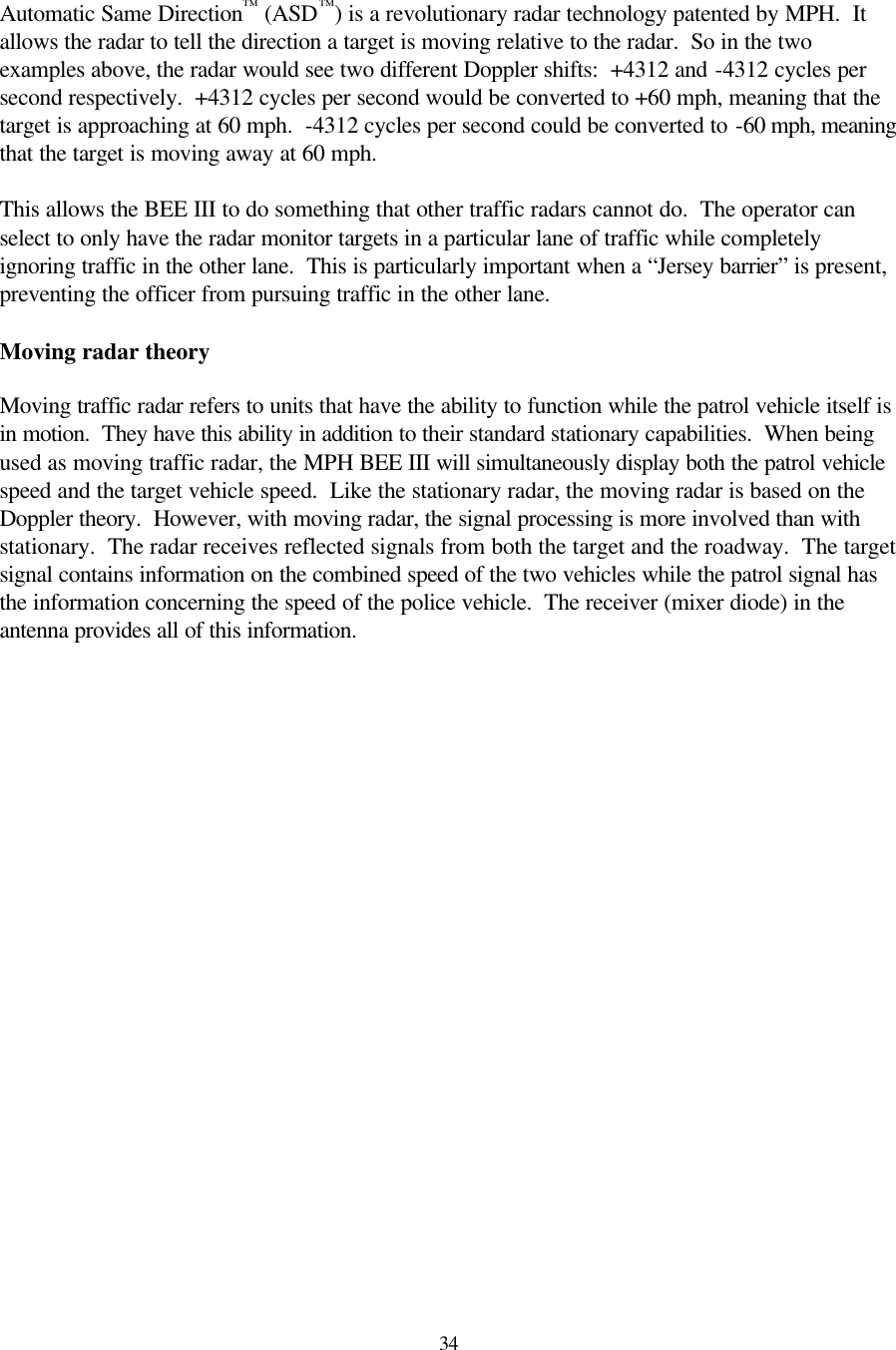  34 Automatic Same Direction™ (ASD™) is a revolutionary radar technology patented by MPH.  It allows the radar to tell the direction a target is moving relative to the radar.  So in the two examples above, the radar would see two different Doppler shifts:  +4312 and -4312 cycles per second respectively.  +4312 cycles per second would be converted to +60 mph, meaning that the target is approaching at 60 mph.  -4312 cycles per second could be converted to -60 mph, meaning that the target is moving away at 60 mph.  This allows the BEE III to do something that other traffic radars cannot do.  The operator can select to only have the radar monitor targets in a particular lane of traffic while completely ignoring traffic in the other lane.  This is particularly important when a “Jersey barrier” is present, preventing the officer from pursuing traffic in the other lane.  Moving radar theory  Moving traffic radar refers to units that have the ability to function while the patrol vehicle itself is in motion.  They have this ability in addition to their standard stationary capabilities.  When being used as moving traffic radar, the MPH BEE III will simultaneously display both the patrol vehicle speed and the target vehicle speed.  Like the stationary radar, the moving radar is based on the Doppler theory.  However, with moving radar, the signal processing is more involved than with stationary.  The radar receives reflected signals from both the target and the roadway.  The target signal contains information on the combined speed of the two vehicles while the patrol signal has the information concerning the speed of the police vehicle.  The receiver (mixer diode) in the antenna provides all of this information. 