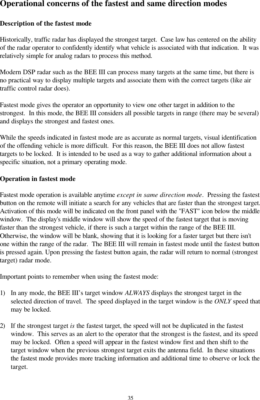  35Operational concerns of the fastest and same direction modes  Description of the fastest mode  Historically, traffic radar has displayed the strongest target.  Case law has centered on the ability of the radar operator to confidently identify what vehicle is associated with that indication.  It was relatively simple for analog radars to process this method.  Modern DSP radar such as the BEE III can process many targets at the same time, but there is no practical way to display multiple targets and associate them with the correct targets (like air traffic control radar does).  Fastest mode gives the operator an opportunity to view one other target in addition to the strongest.  In this mode, the BEE III considers all possible targets in range (there may be several) and displays the strongest and fastest ones.  While the speeds indicated in fastest mode are as accurate as normal targets, visual identification of the offending vehicle is more difficult.  For this reason, the BEE III does not allow fastest targets to be locked.  It is intended to be used as a way to gather additional information about a specific situation, not a primary operating mode.  Operation in fastest mode  Fastest mode operation is available anytime except in same direction mode.  Pressing the fastest button on the remote will initiate a search for any vehicles that are faster than the strongest target.  Activation of this mode will be indicated on the front panel with the &quot;FAST&quot; icon below the middle window.  The display&apos;s middle window will show the speed of the fastest target that is moving faster than the strongest vehicle, if there is such a target within the range of the BEE III.  Otherwise, the window will be blank, showing that it is looking for a faster target but there isn&apos;t one within the range of the radar.  The BEE III will remain in fastest mode until the fastest button is pressed again. Upon pressing the fastest button again, the radar will return to normal (strongest target) radar mode.  Important points to remember when using the fastest mode:  1) In any mode, the BEE III’s target window ALWAYS displays the strongest target in the selected direction of travel.  The speed displayed in the target window is the ONLY speed that may be locked.    2) If the strongest target is the fastest target, the speed will not be duplicated in the fastest window.  This serves as an alert to the operator that the strongest is the fastest, and its speed may be locked.  Often a speed will appear in the fastest window first and then shift to the target window when the previous strongest target exits the antenna field.  In these situations the fastest mode provides more tracking information and additional time to observe or lock the target.  