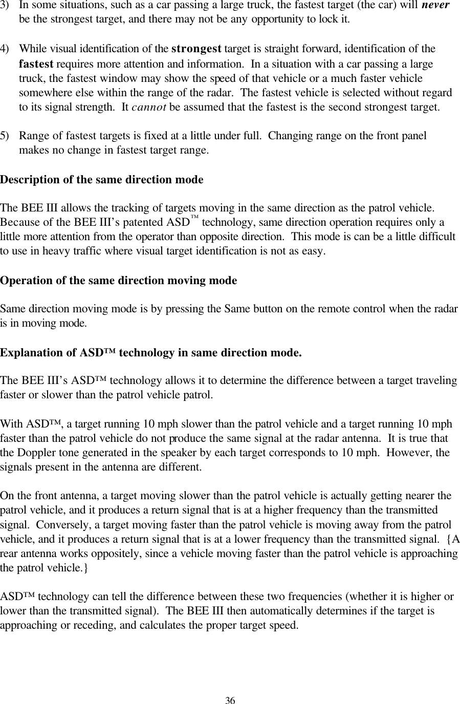  363) In some situations, such as a car passing a large truck, the fastest target (the car) will never be the strongest target, and there may not be any opportunity to lock it.  4) While visual identification of the strongest target is straight forward, identification of the fastest requires more attention and information.  In a situation with a car passing a large truck, the fastest window may show the speed of that vehicle or a much faster vehicle somewhere else within the range of the radar.  The fastest vehicle is selected without regard to its signal strength.  It cannot be assumed that the fastest is the second strongest target.  5) Range of fastest targets is fixed at a little under full.  Changing range on the front panel makes no change in fastest target range.  Description of the same direction mode  The BEE III allows the tracking of targets moving in the same direction as the patrol vehicle.  Because of the BEE III’s patented ASD™ technology, same direction operation requires only a little more attention from the operator than opposite direction.  This mode is can be a little difficult to use in heavy traffic where visual target identification is not as easy.  Operation of the same direction moving mode  Same direction moving mode is by pressing the Same button on the remote control when the radar is in moving mode.    Explanation of ASD™ technology in same direction mode.  The BEE III’s ASD™ technology allows it to determine the difference between a target traveling faster or slower than the patrol vehicle patrol.    With ASD™, a target running 10 mph slower than the patrol vehicle and a target running 10 mph faster than the patrol vehicle do not produce the same signal at the radar antenna.  It is true that the Doppler tone generated in the speaker by each target corresponds to 10 mph.  However, the signals present in the antenna are different.    On the front antenna, a target moving slower than the patrol vehicle is actually getting nearer the patrol vehicle, and it produces a return signal that is at a higher frequency than the transmitted signal.  Conversely, a target moving faster than the patrol vehicle is moving away from the patrol vehicle, and it produces a return signal that is at a lower frequency than the transmitted signal.  {A rear antenna works oppositely, since a vehicle moving faster than the patrol vehicle is approaching the patrol vehicle.}    ASD™ technology can tell the difference between these two frequencies (whether it is higher or lower than the transmitted signal).  The BEE III then automatically determines if the target is approaching or receding, and calculates the proper target speed.   