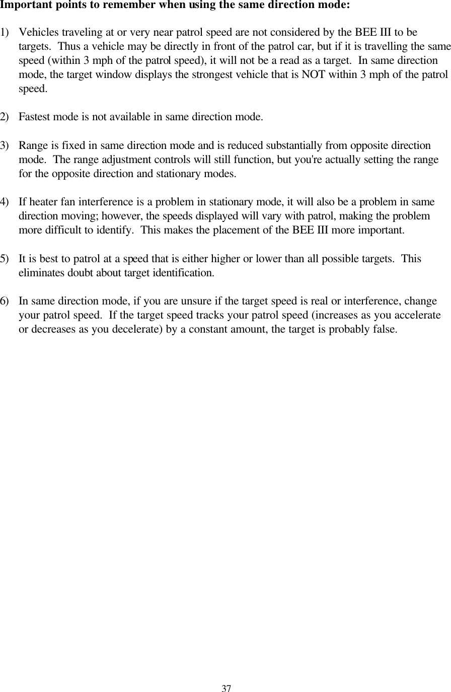  37Important points to remember when using the same direction mode:  1) Vehicles traveling at or very near patrol speed are not considered by the BEE III to be targets.  Thus a vehicle may be directly in front of the patrol car, but if it is travelling the same speed (within 3 mph of the patrol speed), it will not be a read as a target.  In same direction mode, the target window displays the strongest vehicle that is NOT within 3 mph of the patrol speed.  2) Fastest mode is not available in same direction mode.  3) Range is fixed in same direction mode and is reduced substantially from opposite direction mode.  The range adjustment controls will still function, but you&apos;re actually setting the range for the opposite direction and stationary modes.  4) If heater fan interference is a problem in stationary mode, it will also be a problem in same direction moving; however, the speeds displayed will vary with patrol, making the problem more difficult to identify.  This makes the placement of the BEE III more important.  5) It is best to patrol at a speed that is either higher or lower than all possible targets.  This eliminates doubt about target identification.  6) In same direction mode, if you are unsure if the target speed is real or interference, change your patrol speed.  If the target speed tracks your patrol speed (increases as you accelerate or decreases as you decelerate) by a constant amount, the target is probably false. 