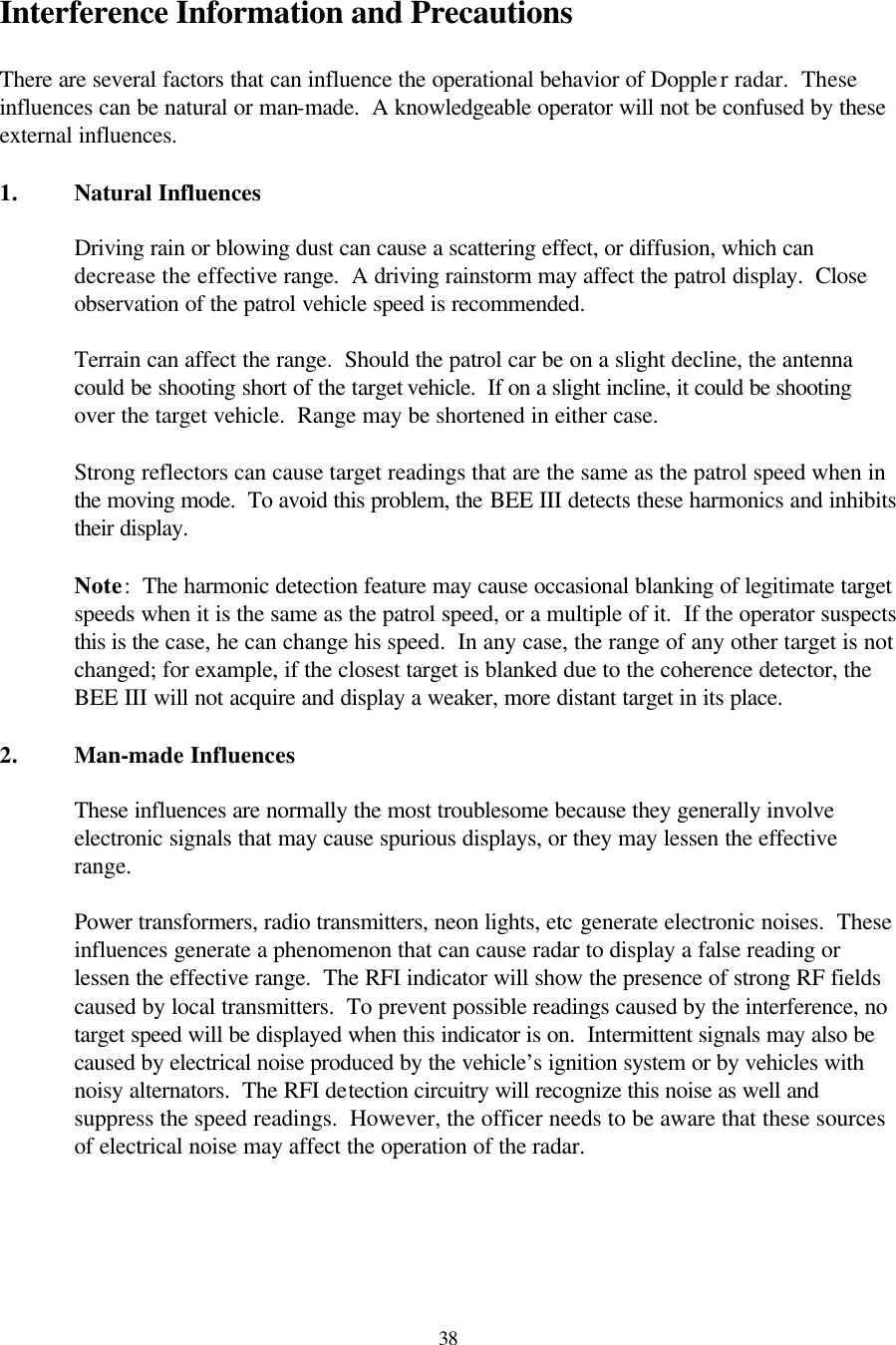  38Interference Information and Precautions  There are several factors that can influence the operational behavior of Doppler radar.  These influences can be natural or man-made.  A knowledgeable operator will not be confused by these external influences.  1. Natural Influences  Driving rain or blowing dust can cause a scattering effect, or diffusion, which can decrease the effective range.  A driving rainstorm may affect the patrol display.  Close observation of the patrol vehicle speed is recommended.  Terrain can affect the range.  Should the patrol car be on a slight decline, the antenna could be shooting short of the target vehicle.  If on a slight incline, it could be shooting over the target vehicle.  Range may be shortened in either case.  Strong reflectors can cause target readings that are the same as the patrol speed when in the moving mode.  To avoid this problem, the BEE III detects these harmonics and inhibits their display.  Note:  The harmonic detection feature may cause occasional blanking of legitimate target speeds when it is the same as the patrol speed, or a multiple of it.  If the operator suspects this is the case, he can change his speed.  In any case, the range of any other target is not changed; for example, if the closest target is blanked due to the coherence detector, the BEE III will not acquire and display a weaker, more distant target in its place.  2. Man-made Influences  These influences are normally the most troublesome because they generally involve electronic signals that may cause spurious displays, or they may lessen the effective range.  Power transformers, radio transmitters, neon lights, etc generate electronic noises.  These influences generate a phenomenon that can cause radar to display a false reading or lessen the effective range.  The RFI indicator will show the presence of strong RF fields caused by local transmitters.  To prevent possible readings caused by the interference, no target speed will be displayed when this indicator is on.  Intermittent signals may also be caused by electrical noise produced by the vehicle’s ignition system or by vehicles with noisy alternators.  The RFI detection circuitry will recognize this noise as well and suppress the speed readings.  However, the officer needs to be aware that these sources of electrical noise may affect the operation of the radar.  