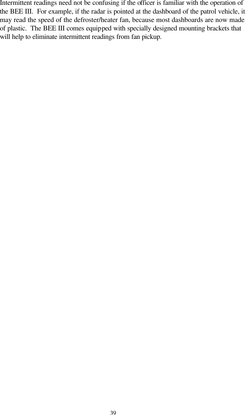  39Intermittent readings need not be confusing if the officer is familiar with the operation of the BEE III.  For example, if the radar is pointed at the dashboard of the patrol vehicle, it may read the speed of the defroster/heater fan, because most dashboards are now made of plastic.  The BEE III comes equipped with specially designed mounting brackets that will help to eliminate intermittent readings from fan pickup.   