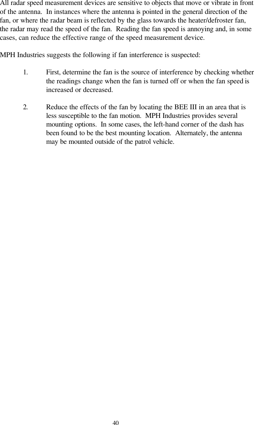  40All radar speed measurement devices are sensitive to objects that move or vibrate in front of the antenna.  In instances where the antenna is pointed in the general direction of the fan, or where the radar beam is reflected by the glass towards the heater/defroster fan, the radar may read the speed of the fan.  Reading the fan speed is annoying and, in some cases, can reduce the effective range of the speed measurement device.    MPH Industries suggests the following if fan interference is suspected:  1. First, determine the fan is the source of interference by checking whether the readings change when the fan is turned off or when the fan speed is increased or decreased.  2. Reduce the effects of the fan by locating the BEE III in an area that is less susceptible to the fan motion.  MPH Industries provides several mounting options.  In some cases, the left-hand corner of the dash has been found to be the best mounting location.  Alternately, the antenna may be mounted outside of the patrol vehicle.   